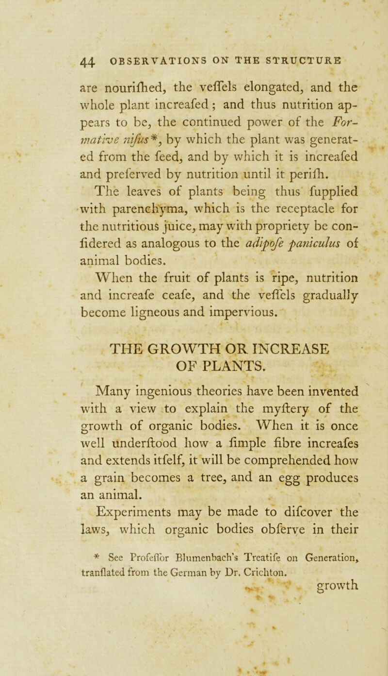 are nourifhed, the veffels elongated, and the whole plant increafed; and thus nutrition ap- pears to be, the continued power of the For- mative nifus#, by which the plant was generat- ed from the feed, and by which it is increafed and preferved by nutrition until it perifh. The leaves of plants being thus fupplied with parenchyma, which is the receptacle for the nutritious juice, may with propriety be con- fidered as analogous to the adipofe paniculus of animal bodies. When the fruit of plants is ripe, nutrition and increafe ceafe, and the veffels gradually become ligneous and impervious. THE GROWTH OR INCREASE OF PLANTS. Many ingenious theories have been invented with a view to explain the myftery of the growth of organic bodies. When it is once well underflood how a limple fibre increafes and extends itfelf, it will be comprehended how a grain becomes a tree, and an egg produces an animal. Experiments may be made to difcover the laws, which organic bodies obferve in their * See Profeflor Blumenbach's Treatife on Generation, / tranflated from the German by Dr. Crichton. growth