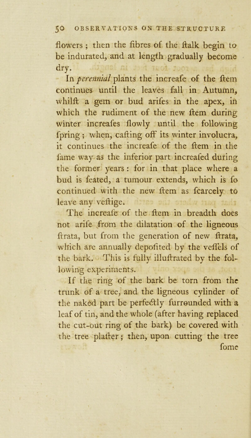 flowers ; then the fibres of the ftalk begin to be indurated, and at length gradually become dry. In perennial plants the increafe of the ftem continues until the leaves fall in Autumn, whilft a gem or bud arifes in the apex, in N. which the rudiment of the new ftem during winter increafes flowly until the following fpring ; when, calling off its winter involucra, it continues the increafe of the ftem in the lame way as the inferior part increafed during the former years : for in that place where a bud is feated, a tumour extends, which is fo continued with the new ftem as fcarcely to leave any veftige. The increafe of the ftem in breadth does not arife from the dilatation of the ligneous ftrata, but from the generation of new ftrata, which are annually depofited by the veflels of the bark. This is fully illuftrated by the fol- lowing experiments. If the ring of the bark be torn from the trunk of a tree, and the ligneous cylinder of the naked part be perfectly furrounded with a leaf of tin, and the whole (after having replaced the cut-out ring of the bark) be covered with the tree plaller; then, upon cutting the tree fome