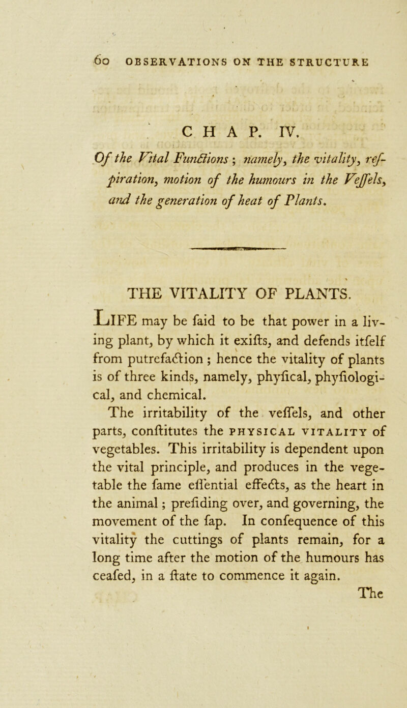 CHAP. IV. Of the Vital Functions ; namely, the vitality, ref- piration, motion of the humours in the Vejfels, and the generation of heat of Plants. THE VITALITY OF PLANTS. Life may be faid to be that power in a liv- ing plant, by which it exits, and defends itfelf from putrefaction ; hence the vitality of plants is of three kinds, namely, phylical, phyfiologi- cal, and chemical. The irritability of the veflels, and other parts, conftitutes the physical vitality of vegetables. This irritability is dependent upon the vital principle, and produces in the vege- table the fame elfential effects, as the heart in the animal; prefiding over, and governing, the movement of the fap. In confequence of this vitality the cuttings of plants remain, for a long time after the motion of the humours has ceafed, in a ftate to commence it again.