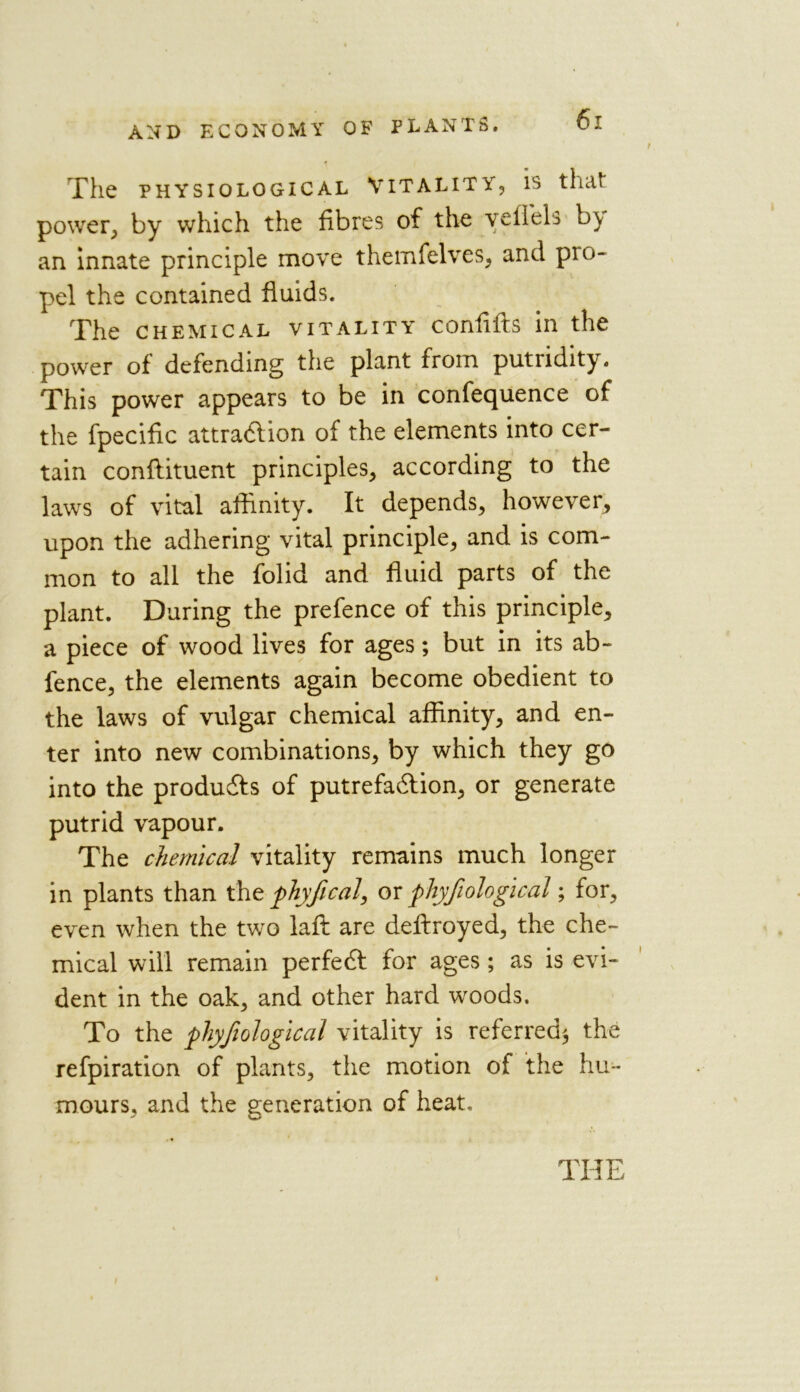 The PHYSIOLOGICAL VITALITY, IS that power, by which the fibres of the veiiels b^y an innate principle move themfelves, and pio- pel the contained fluids. The chemical vitality confifts in the power of defending the plant from putridity. This power appears to be in confequence of the fpecific attradlion of the elements into cer- tain confiituent principles, according to the laws of vital affinity. It depends, however, upon the adhering vital principle, and is com- mon to all the folid and fluid parts of the plant. During the prefence of this principle, a piece of wood lives for ages; but in its ab- fence, the elements again become obedient to the laws of vulgar chemical affinity, and en- ter into new combinations, by which they go into the produces of putrefadfion, or generate putrid vapour. The chemical vitality remains much longer in plants than the phyfical, or phyfiological; for, even when the two laft are deftroyed, the che- mical will remain perfedl for ages; as is evi- dent in the oak, and other hard woods. To the phyfiological vitality is referred* the refpiration of plants, the motion of the hu- mours, and the generation of heat.