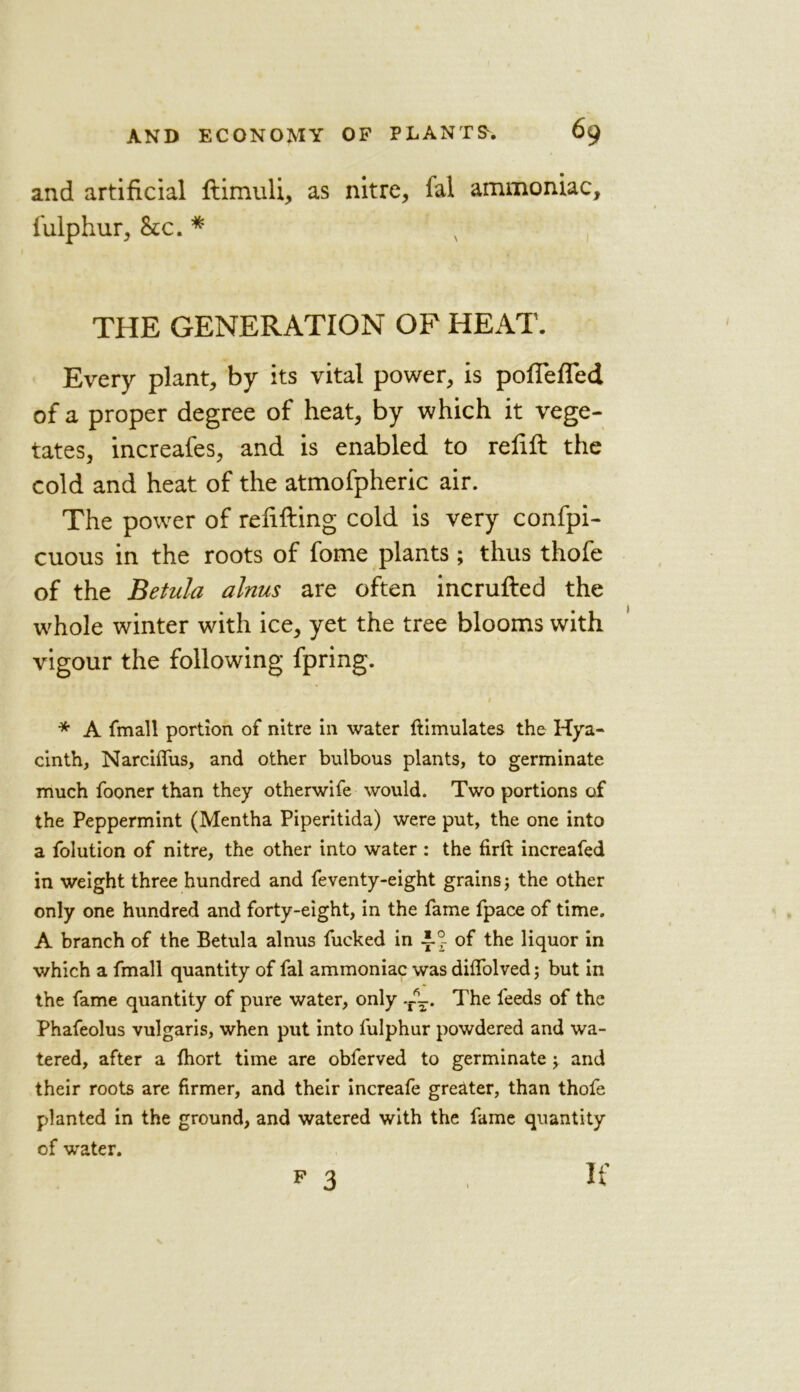 and artificial flimuli, as nitre, fal ammoniac, fulphur, &c. * THE GENERATION OP HEAT. Every plant, by its vital power, is pofTefled of a proper degree of heat, by which it vege- tates, increafes, and is enabled to refill the cold and heat of the atmofpheric air. The power of refilling cold is very confpi- cuous in the roots of fome plants; thus thofe of the Betula alnus are often incrufled the whole winter with ice, yet the tree blooms with vigour the following fpring. * A fmall portion of nitre in water ftimulates the Hya- cinth, Narciflfus, and other bulbous plants, to germinate much fooner than they otherwife would. Two portions of the Peppermint (Mentha Piperitida) were put, the one into a folution of nitre, the other into water: the firft increafed in weight three hundred and feventy-eight grains; the other only one hundred and forty-eight, in the fame fpace of time. A branch of the Betula alnus fucked in AJ of the liquor in which a fmall quantity of fal ammoniac was diffolved; but in the fame quantity of pure water, only -A. The feeds of the Phafeolus vulgaris, when put into fulphur powdered and wa- tered, after a fhort time are obferved to germinate j and their roots are firmer, and their increafe greater, than thofe planted in the ground, and watered with the fame quantity of water. p 3 It'