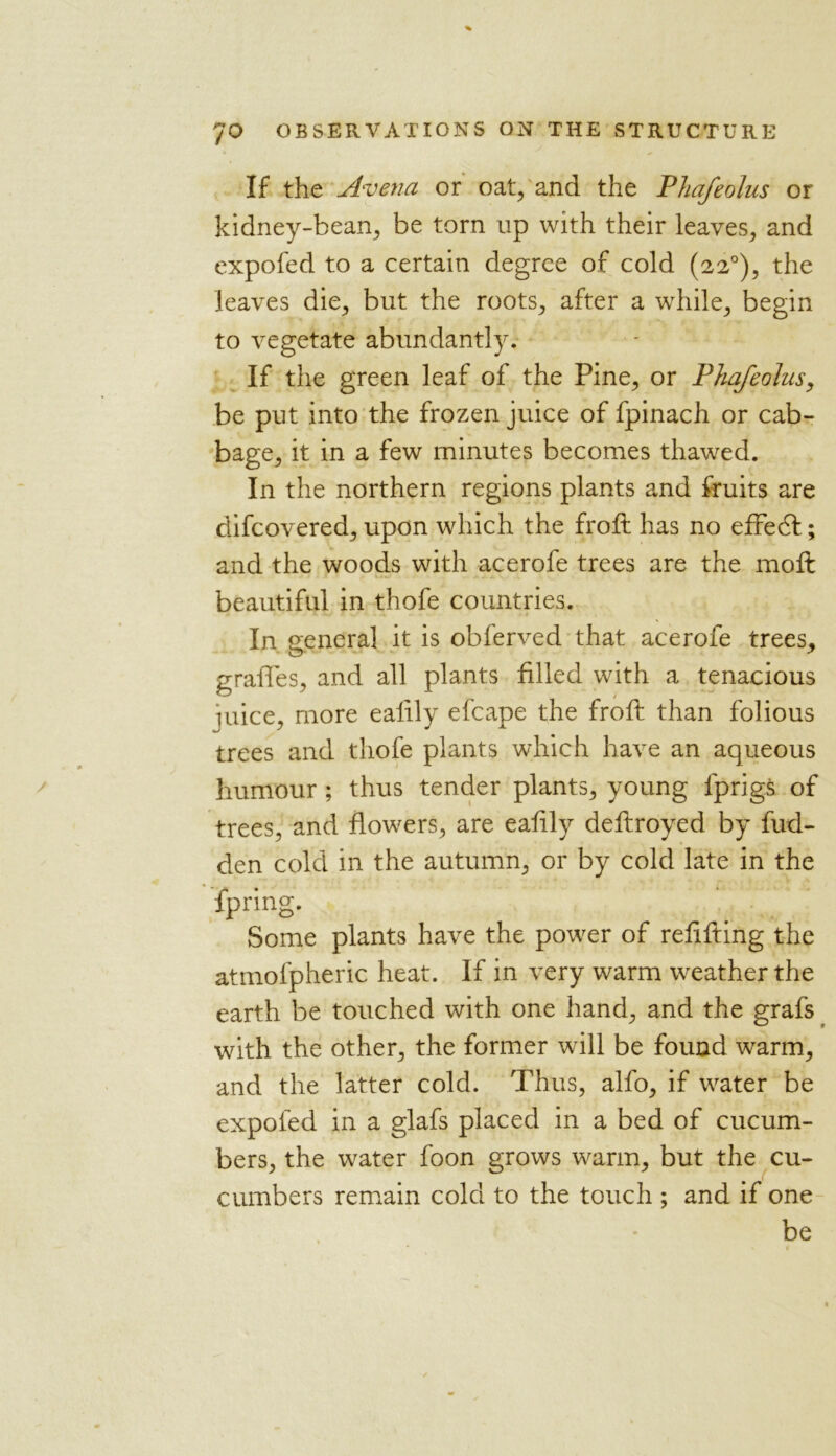 If the Avena or oat, and the Phafeolus or kidney-bean, be torn up with their leaves, and expofed to a certain degree of cold (220), the leaves die, but the roots, after a while, begin to vegetate abundantly. If the green leaf of the Pine, or Phafeolus, be put into the frozen juice of fpinach or cab- bage, it in a few minutes becomes thawed. In the northern regions plants and fruits are difcovered, upon which the froft has no efFedl; and the woods with acerofe trees are the moft beautiful in thofe countries. In general it is obferved that acerofe trees, gralTes, and all plants filled with a tenacious juice, more ealily efcape the froft than folious trees and thofe plants which have an aqueous humour ; thus tender plants, young fprigs of trees, and flowers, are eafily deftroyed by hid- den cold in the autumn, or by cold late in the fpring. Some plants have the power of refifting the atmofpheric heat. If in very warm weather the earth be touched with one hand, and the grafs with the other, the former will be found warm, and the latter cold. Thus, alfo, if water be expofed in a glafs placed in a bed of cucum- bers, the water foon grows warm, but the cu- cumbers remain cold to the touch ; and if one be