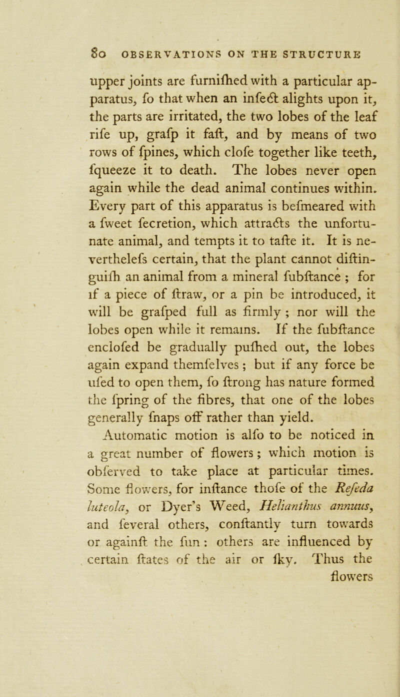 upper joints are furnifhed with a particular ap- paratus, fo that when an infeft alights upon it, the parts are irritated, the two lobes of the leaf rife up, grafp it faft, and by means of two rows of fpines, which clofe together like teeth, fqueeze it to death. The lobes never open again while the dead animal continues within. Every part of this apparatus is befmeared with a fweet fecretion, which attracts the unfortu- nate animal, and tempts it to tafte it. It is ne- verthelefs certain, that the plant cannot diftin- guifh an animal from a mineral fubflance ; for if a piece of ftraw, or a pin be introduced, it will be grafped full as firmly ; nor will the lobes open while it remains. If the fubflance enclofed be gradually pufhed out, the lobes again expand themfelves ; but if any force be ufed to open them, fo flrong has nature formed the fpring of the fibres, that one of the lobes generally fnaps off rather than yield. Automatic motion is alfo to be noticed in a great number of flowers; which motion is obferved to take place at particular times. Some flowers, for inflance thofe of the Refeda luteola, or Dyer’s Weed, Heliantlius annum > and feveral others, conftantly turn towards or againfl: the fun : others are influenced by certain ftates of the air or fky. Thus the flowers