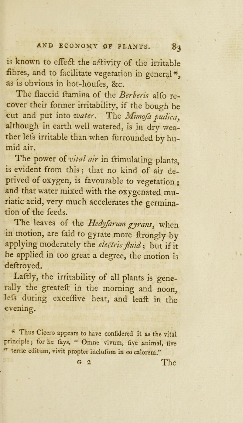 is known to effedt the activity of the irritable fibres, and to facilitate vegetation in general*, as is obvious in hot-houfes, &c. The flaccid ftamina of the Berber is alfo re- cover their former irritability, if the bough be cut and put into water. The Mimofa fiudicay although in earth well watered, is in dry wea- ther lefs irritable than when furrounded by hu- mid air. The power of vital air in ftimulating plants, is evident from this; that no kind of air de- prived of oxygen, is favourable to vegetation ; and that water mixed with the oxygenated mu- riatic acid, very much accelerates the germina- tion of the feeds. The leaves of the Hedyfaruni gyrans, when in motion, are faid to gyrate more ftrongly by applying moderately the elettric fluid; but if it be applied in too great a degree, the motion is deftroyed. Laftly, the irritability of all plants is gene- rally the greateft in the morning and noon, lets during exceflive heat, and leaft in the evening. * Thus Cicero appears to have confidered it as the vital principle; for he fays, “ Omne vivum, live animal, live tr terrse editum, vivit propter inclufum in eo calorem.”