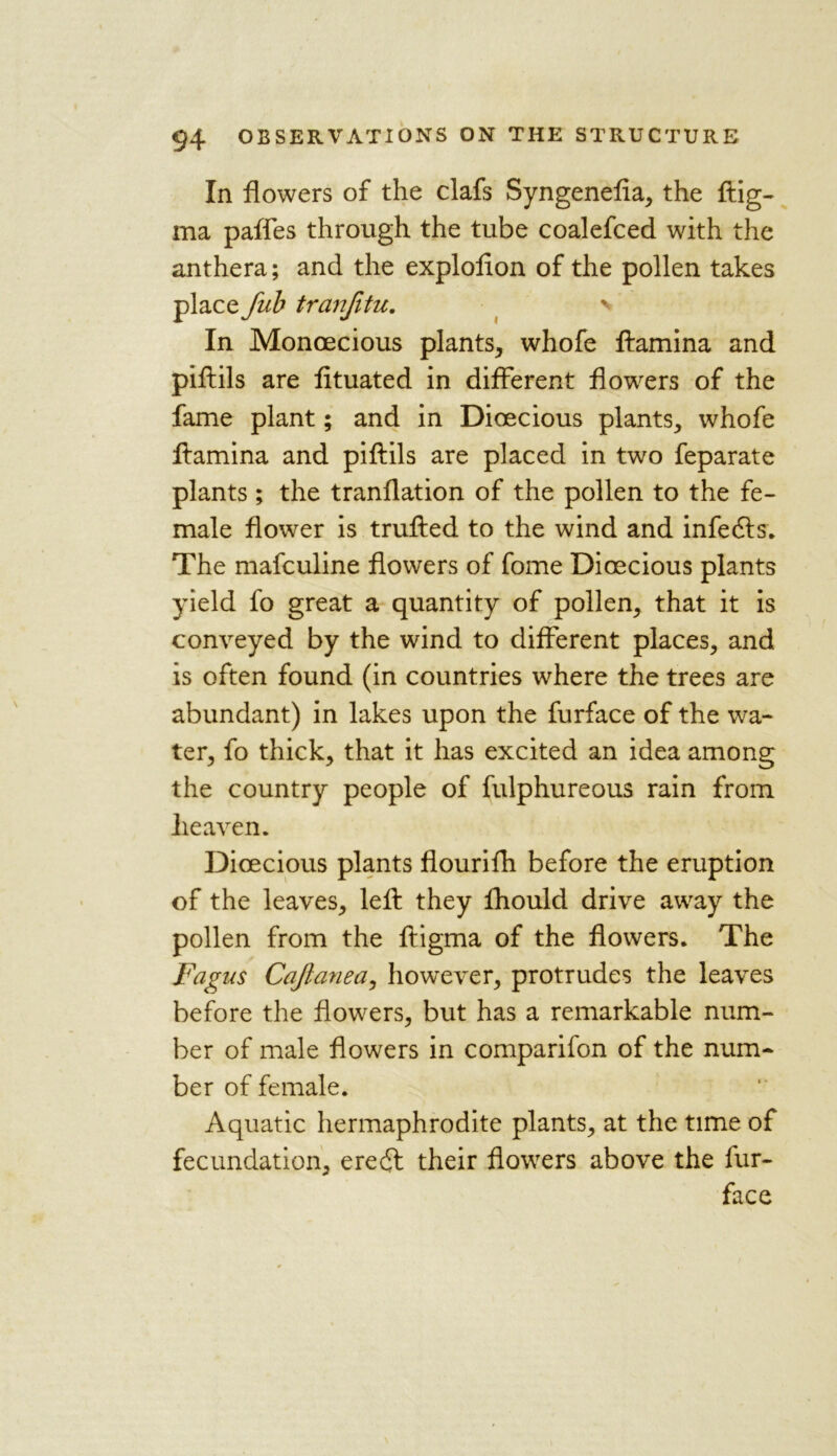 In flowers of the clafs Syngenefia, the ftig- ma paflfes through the tube coalefced with the anthera; and the explofion of the pollen takes place fub tranfitu. v In Monoecious plants, whofe ftamina and piftils are fituated in different flowers of the fame plant; and in Dioecious plants, whofe ftamina and piftils are placed in two feparate plants ; the tranflation of the pollen to the fe- male flower is trufted to the wind and infedls. The mafculine flowers of fome Dioecious plants yield fo great a quantity of pollen, that it is conveyed by the wind to different places, and is often found (in countries where the trees are abundant) in lakes upon the furface of the wa- ter, fo thick, that it has excited an idea among the country people of fulphureous rain from heaven. Dioecious plants flourifh before the eruption of the leaves, left they fhould drive away the pollen from the ftigma of the flowers. The Fagns Cajlanea, however, protrudes the leaves before the flowers, but has a remarkable num- ber of male flowers in comparifon of the num- ber of female. Aquatic hermaphrodite plants, at the time of fecundation, eredl their flowers above the fur- face