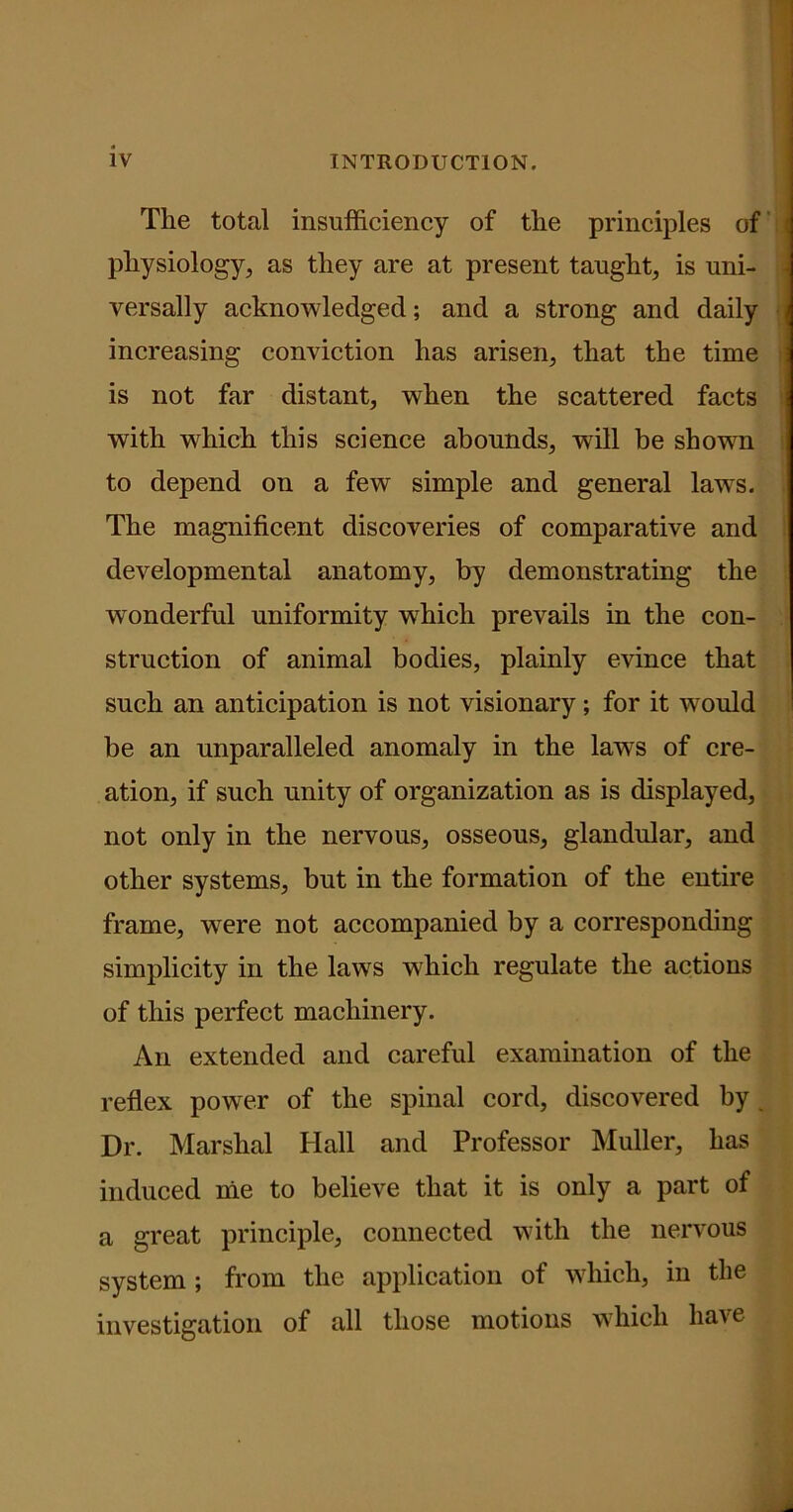 The total insufficiency of the principles of physiology, as they are at present taught, is uni- versally acknowledged; and a strong and daily increasing conviction has arisen, that the time is not far distant, when the scattered facts with which this science abounds, wTill be shown to depend on a few simple and general laws. The magnificent discoveries of comparative and developmental anatomy, by demonstrating the wonderful uniformity which prevails in the con- struction of animal bodies, plainly evince that such an anticipation is not visionary; for it would be an unparalleled anomaly in the laws of cre- ation, if such unity of organization as is displayed, not only in the nervous, osseous, glandular, and other systems, but in the formation of the entire frame, were not accompanied by a corresponding simplicity in the laws which regulate the actions of this perfect machinery. An extended and careful examination of the reflex power of the spinal cord, discovered by Dr. Marshal Hall and Professor Muller, has induced me to believe that it is only a part of a great principle, connected with the nervous system ; from the application of which, in the investigation of all those motions which have