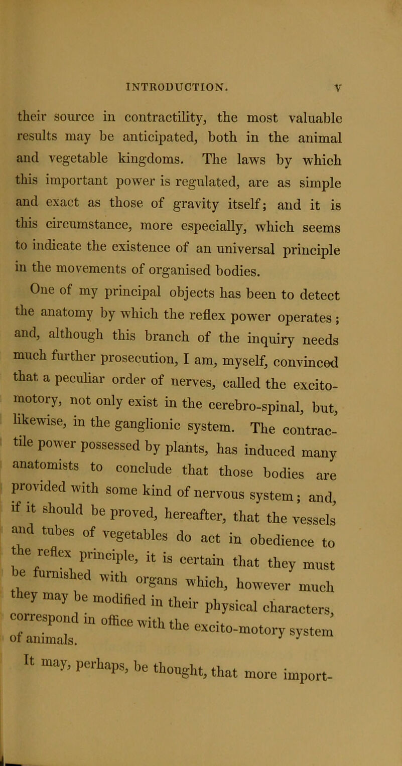 their source in contractility, the most valuable results may be anticipated, both in the animal and vegetable kingdoms. The laws by which this important power is regulated, are as simple and exact as those of gravity itself; and it is this circumstance, more especially, which seems to indicate the existence of an universal principle in the movements of organised bodies. One of my principal objects has been to detect the anatomy by which the reflex power operates; and, although this branch of the inquiry needs much further prosecution, I am, myself, convinced that a peculiar order of nerves, called the excito- motoiy, not only exist in the cerebro-spinal, but, likewise, in the ganglionic system. The contrac- tile power possessed by plants, has induced many anatomists to conclude that those bodies are provided with some kind of nervous system; and, ■f it should be proved, hereafter, that the vessels and tubes of vegetables do act in obedience to t e reflex principle, it is certain that they must mmshed with organs which, however much hey may be modified in their physical characters, eo=dm office with the excito-motory system It may, perhaps, be thought, that more import-