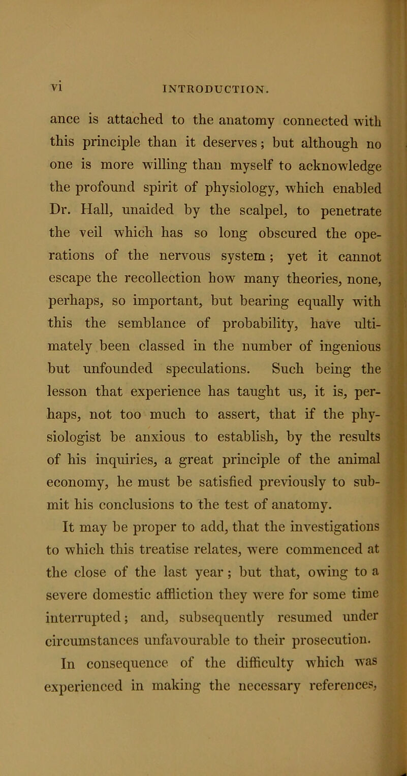 ance is attached to the anatomy connected with this principle than it deserves; but although no one is more willing than myself to acknowledge the profound spirit of physiology, which enabled Dr. Hall, unaided by the scalpel, to penetrate the veil which has so long obscured the ope- rations of the nervous system; yet it cannot escape the recollection how many theories, none, perhaps, so important, but bearing equally with this the semblance of probability, have ulti- mately been classed in the number of ingenious but unfounded speculations. Such being the lesson that experience has taught us, it is, per- haps, not too much to assert, that if the phy- siologist be anxious to establish, by the results of his inquiries, a great principle of the animal economy, he must be satisfied previously to sub- mit his conclusions to the test of anatomy. It may be proper to add, that the investigations to which this treatise relates, were commenced at the close of the last year; but that, owing to a severe domestic affliction they were for some time interrupted; and, subsequently resumed under circumstances unfavourable to their prosecution. In consequence of the difficulty which was experienced in making the necessary references,