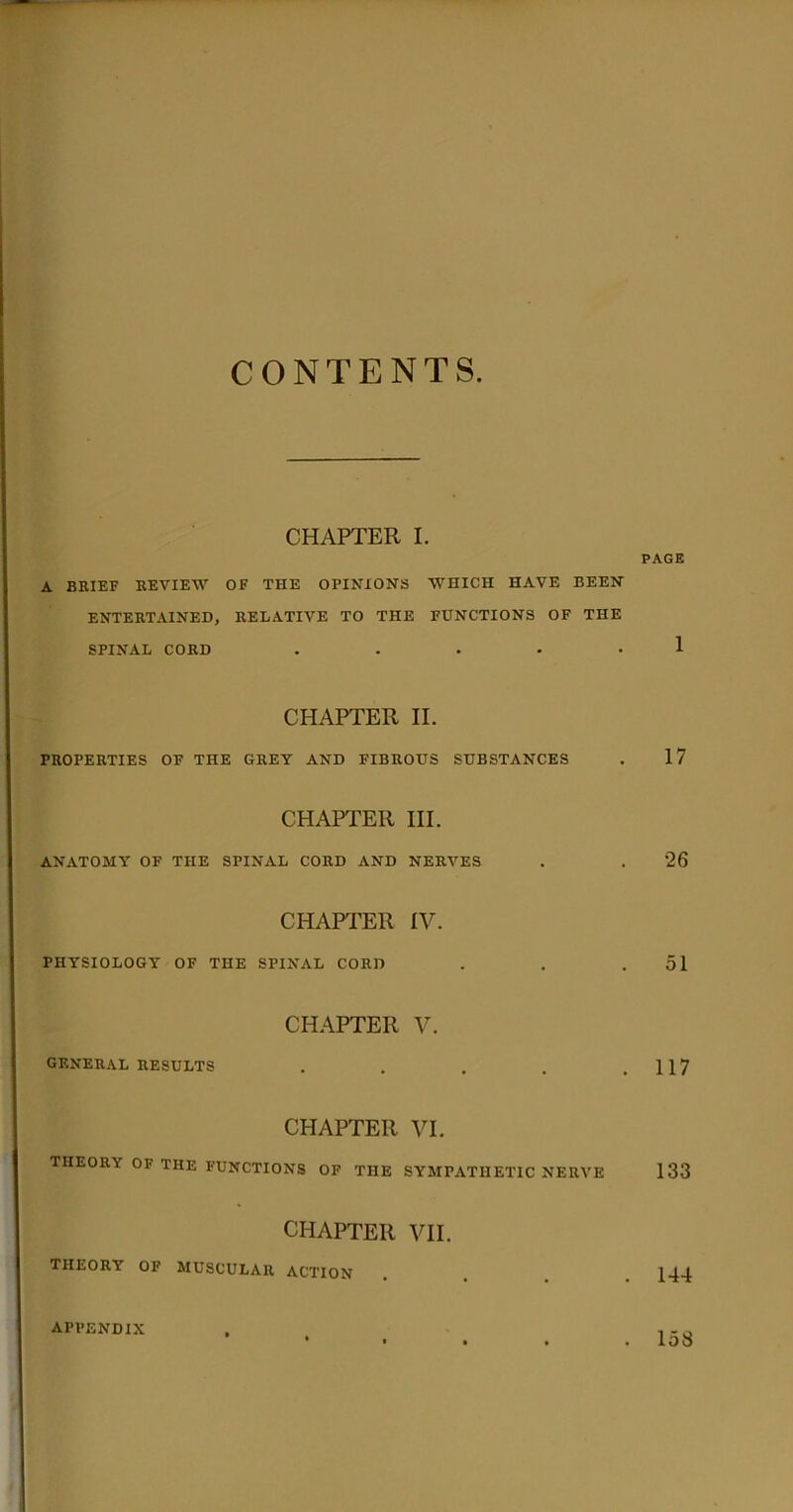 CONTENTS. CHAPTER I. PAGE A BRIEF REVIEW OF THE OPINIONS WHICH HAVE BEEN ENTERTAINED, RELATIVE TO THE FUNCTIONS OF THE SPINAL CORD . . . . -1 CHAPTER II. PROPERTIES OF THE GREY AND FIBROUS SUBSTANCES . 17 CHAPTER III. ANATOMY OF THE SPINAL CORD AND NERVES . . 26 CHAPTER IV. PHYSIOLOGY OF THE SPINAL CORD . . .51 CHAPTER V. GENERAL RESULTS . . . . .117 CHAPTER VI. THEORY OF THE FUNCTIONS OF THE SYMPATHETIC NERVE 133 CHAPTER VII. THEORY OF MUSCULAR ACTION .... 144 APPENDIX . 158