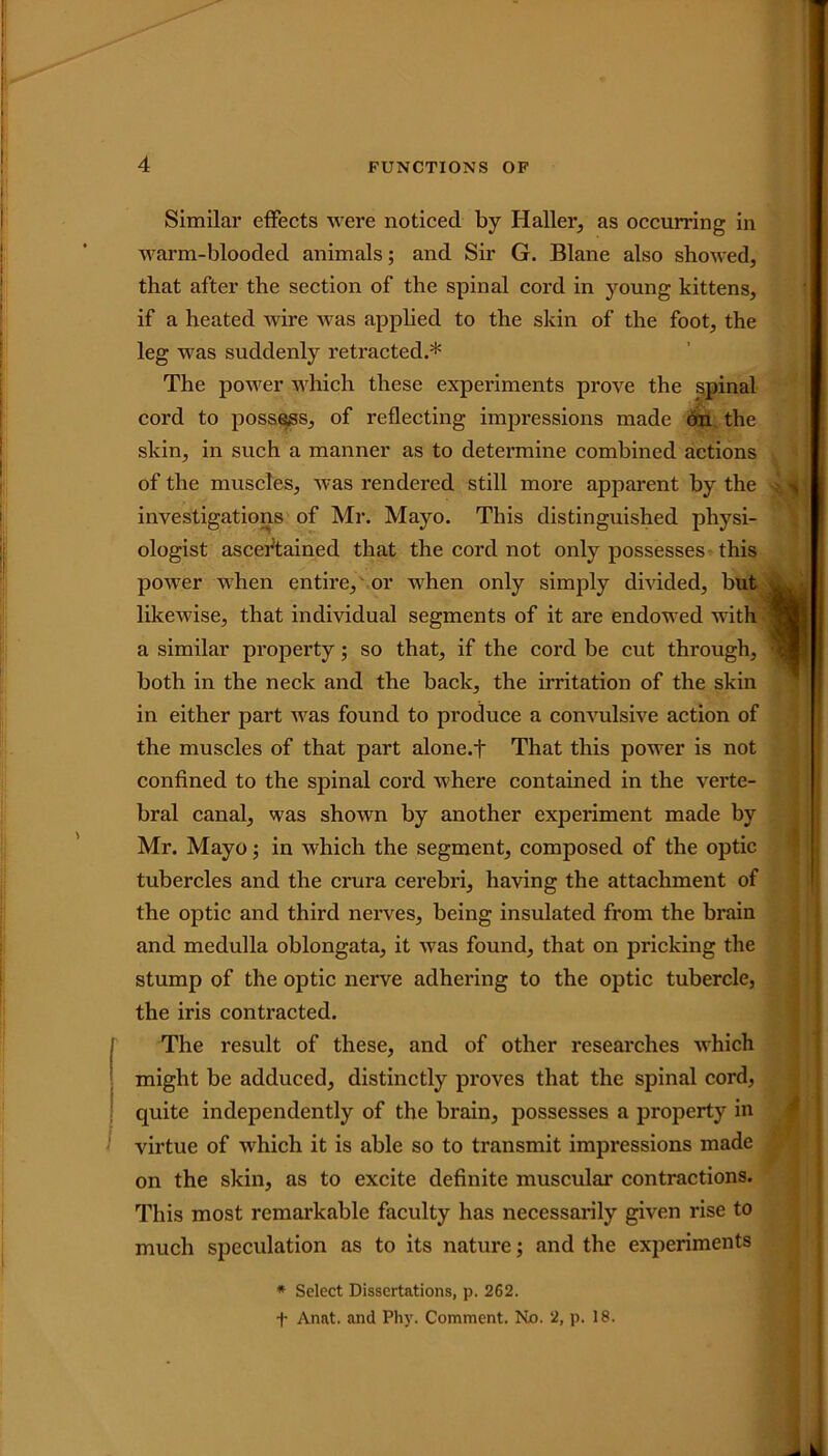 Similar effects were noticed by Haller, as occurring in warm-blooded animals; and Sir G. Blane also showed, that after the section of the spinal cord in young kittens, if a heated wire was applied to the skin of the foot, the leg was suddenly retracted.* The power which these experiments prove the spinal cord to possess, of reflecting impressions made on the skin, in such a manner as to determine combined actions of the muscles, was rendered still more apparent by the investigations of Mr. Mayo. This distinguished physi- ologist ascertained that the cord not only possesses this power when entire, or when only simply divided, but likewise, that individual segments of it are endowed with a similar property; so that, if the cord be cut through, both in the neck and the back, the irritation of the skin in either part was found to produce a convulsive action of the muscles of that part alone.f That this power is not confined to the spinal cord where contained in the verte- bral canal, was shown by another experiment made by Mr. Mayo; in which the segment, composed of the optic tubercles and the crura cerebri, having the attachment of the optic and third nerves, being insulated from the brain and medulla oblongata, it was found, that on pricking the stump of the optic nerve adhering to the optic tubercle, the iris contracted. The result of these, and of other researches which might be adduced, distinctly proves that the spinal cord, quite independently of the brain, possesses a property in virtue of which it is able so to transmit impressions made on the skin, as to excite definite muscular contractions. This most remarkable faculty has necessarily given rise to much speculation as to its nature; and the experiments * Select Dissertations, p. 262. f Anat. and Phy. Comment. No. 2, p. 18.