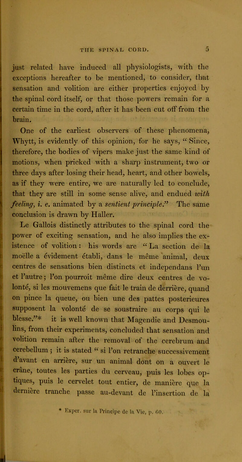 just related have induced all physiologists, with the exceptions hereafter to be mentioned, to consider, that sensation and volition are either properties enjoyed by the spinal cord itself, or that those powers remain for a certain time in the cord, after it has been cut off from the brain. One of the earliest observers of these phenomena, Whytt, is evidently of this opinion, for he says, “ Since, therefore, the bodies of vipers make just the same kind of motions, when pricked with a sharp instrument, two or three days after losing their head, heart, and other bowels, as if they were entire, we are naturally led to conclude, that they are still in some sense alive, and endued with feeling, i. e. animated by a sentient principle.” The same conclusion is drawn by Haller. Le Gallois distinctly attributes to the spinal cord the power of exciting sensation, and he also implies the ex- istence of volition : his words are “ La section de la moelle a evidement etabli, dans le meme animal, deux centres de sensations bien distincts et indepen dans Pun et Pautre; Pon pourroit meme dire deux centres de vo- lonte, si les mouvemens que fait le train de derriere, quand on pince la queue, ou bien une des pattes posterieures supposent la volonte de se soustraire au corps qui le blcsse.”* it is well known that Magendie and Desmou- lins, from their experiments, concluded that sensation and volition remain after the removal of the cerebrum and cerebellum ; it is stated “ si Pon retranche succcssivement d’avant en arriere, sur un animal dont on a ouvert le crane, toutes les parties du cerveau, puis les lobes op- tiques, puis le cervelet tout entier, de maniere que la derniere tranche passe au-devant de Pinsertion de la * Exper. sur la Principe de la Vie, p, GO.