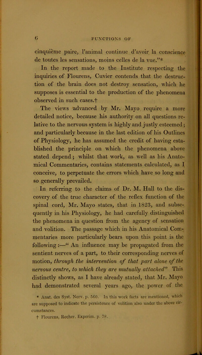 cinquieme paire, l’animal continue d’avoir la conscience de toutes les sensations, moins celles de la vue.”* In the report made to the Institute respecting the inquiries of Flourens, Cuvier contends that the destruc- tion of the brain does not destroy sensation, which he supposes is essential to the production of the phenomena observed in such cases.f The views advanced by Mr. Mayo require a more detailed notice, because his authority on all questions re- lative to the nervous system is highly and justly esteemed; and particularly because in the last edition of his Outlines of Physiology, he has assumed the credit of having esta- blished the principle on which the phenomena above stated depend; whilst that work, as well as his Anato- mical Commentaries, contains statements calculated, as I conceive, to perpetuate the errors which have so long and so generally prevailed. In referring to the claims of Dr. M. Hall to the dis- covery of the true character of the reflex function of the spinal cord, Mr. Mayo states, that in 1S23, and subse- quently in his Physiology, he had carefully distinguished the phenomena in question from the agency of sensation and volition. The passage which in his Anatomical Com- mentaries more particularly bears upon this point is the following:—“ An influence may be propagated from the sentient nerves of a part, to their corresponding nerves of motion, through the intervention of that part alone of the nervous centre, to which they are mutually attached” This distinctly shows, as I have already stated, that Mr. Mayo had demonstrated several years ago, the power of the * Anat. dcs Syst. Nerv. p. 5GO. In this work facts are mentioned, which are supposed to indicate the persistence of volition also under the above cir- cumstances. t Flourens, Rccher. Experim. p. 78.