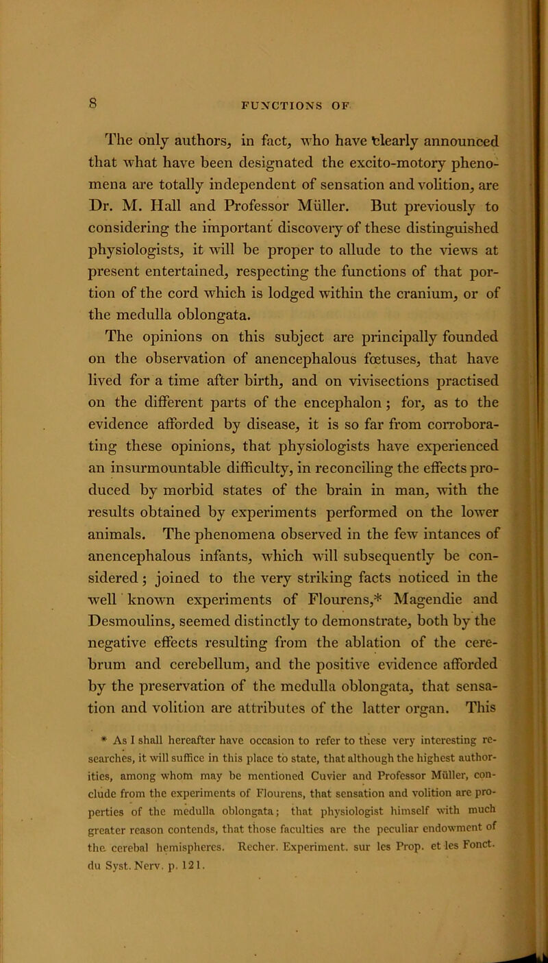 The only authors, in fact, who have tlearly announced that what have been designated the excito-motory pheno- mena are totally independent of sensation and volition, are Dr. M. Hall and Professor Muller. But previously to considering the important discovery of these distinguished physiologists, it will be proper to allude to the views at present entertained, respecting the functions of that por- tion of the cord which is lodged within the cranium, or of the medulla oblongata. The opinions on this subject are principally founded on the observation of anencephalous foetuses, that have lived for a time after birth, and on vivisections practised on the different parts of the encephalon; for, as to the evidence afforded by disease, it is so far from corrobora- ting these opinions, that physiologists have experienced an insurmountable difficulty, in reconciling the effects pro- duced by morbid states of the brain in man, with the results obtained by experiments performed on the lower animals. The phenomena observed in the few intances of anencephalous infants, which will subsequently be con- sidered ; joined to the very striking facts noticed in the well known experiments of Flourens,* Magendie and Desmoulins, seemed distinctly to demonstrate, both by the negative effects resulting from the ablation of the cere- brum ancl cerebellum, and the positive evidence afforded by the preservation of the medulla oblongata, that sensa- tion and volition are attributes of the latter organ. This * As I shall hereafter have occasion to refer to these very interesting re- searches, it will suffice in this place to state, that although the highest author- ities, among whom may be mentioned Cuvier and Professor Muller, con- clude from the experiments of Flourens, that sensation and volition are pro- perties of the medulla oblongata; that physiologist himself with much greater reason contends, that those faculties are the peculiar endowment of the cerebal hemispheres. Recher. Experiment, sur les Prop, et les Fonct. du Syst. Nerv. p. 121.