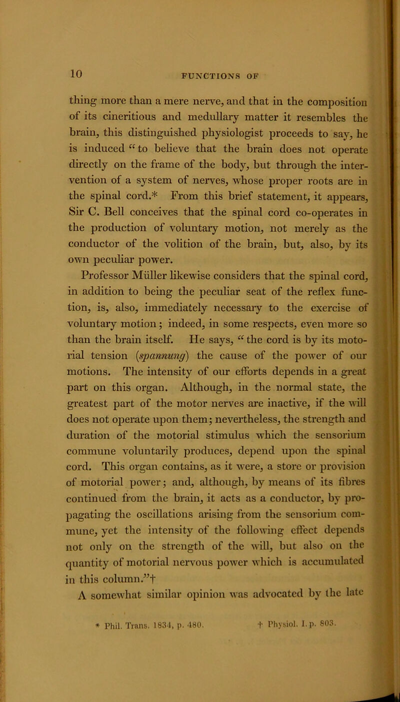 thing more than a mere nerve, and that in the composition of its cineritious and medullary matter it resembles the brain, this distinguished physiologist proceeds to say, he is induced “ to believe that the brain does not operate directly on the frame of the body, but through the inter- vention of a system of nerves, whose proper roots are in the spinal cord.* From this brief statement, it appears, Sir C. Bell conceives that the spinal cord co-operates in the production of voluntary motion, not merely as the conductor of the volition of the brain, but, also, by its own peculiar power. Professor Muller likewise considers that the spinal cord, in addition to being the peculiar seat of the reflex func- tion, is, also, immediately necessary to the exercise of voluntary motion; indeed, in some respects, even more so than the brain itself. He says, “ the cord is by its moto- rial tension (spcmnung) the cause of the power of our motions. The intensity of our efforts depends in a great part on this organ. Although, in the normal state, the greatest part of the motor nerves are inactive, if the will does not operate upon them; nevertheless, the strength and duration of the motorial stimulus which the sensorium commune voluntarily produces, depend upon the spinal cord. This organ contains, as it were, a store or provision of motorial power; and, although, by means of its fibres continued from the brain, it acts as a conductor, by pro- pagating the oscillations arising from the sensorium com- mune, yet the intensity of the following effect depends not only on the strength of the will, but also on the quantity of motorial nervous power which is accumulated in this column.”+ A somewhat similar opinion was advocated by the late * Phil. Trans. 1834, p. 480. f Physiol, l.p. 803.
