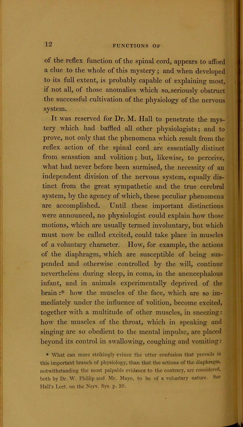 of the reflex function of the spinal cord, appears to afford a clue to the whole of this mystery; and when developed to its full extent, is probably capable of explaining most, if not all, of those anomalies which so.seriously obstruct the successful cultivation of the physiology of the nervous system. It was reserved for Dr. M. Hall to penetrate the mys- tery which had baffled all other physiologists; and to prove, not only that the phenomena which result from the reflex action of the spinal cord are essentially distinct from sensation and volition; but, likewise, to perceive, what had never before been surmised, the necessity of an independent division of the nervous system, equally dis- tinct from the great sympathetic and the true cerebral system, by the agency of which, these peculiar phenomena are accomplished. Until these important distinctions were announced, no physiologist could explain how those motions, which are usually termed involuntary, but which must now be called excited, could take place in muscles of a voluntary character. How, for example, the actions of the diaphragm, which are susceptible of being sus- pended and otherwise controlled by the will, continue nevertheless during sleep, in coma, in the anencephalous infant, and in animals experimentally deprived of the brain :* how the muscles of the face, which are so im- mediately under the influence of volition, become excited, together with a multitude of other muscles, in sneezing: how the muscles of the throat, which in speaking and singing are so obedient to the mental impulse, are placed beyond its control in swallowing, coughing and vomiting: * What can more strikingly evince the utter confusion that prevails in this important branch of physiology, than that the actions of the diaphragm, notwithstanding the most palpable evidence to the contrary, are considered, both by Dr. W. Phillip and Mr. Mayo, to be of a voluntary nature. Sec Hall’s Lect. on the Ncrv. Sys. p. 20.