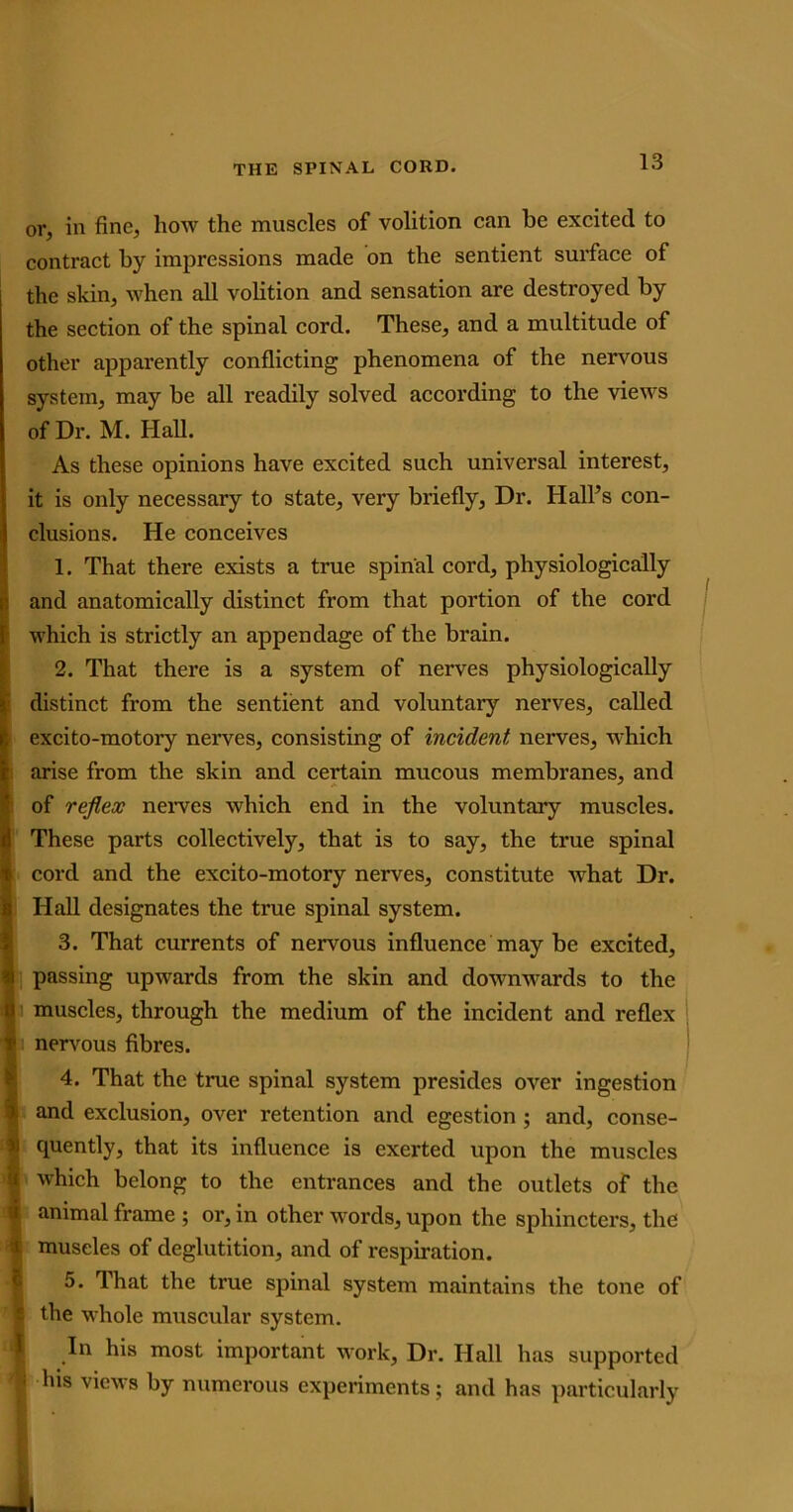or, in fine, how the muscles of volition can be excited to contract by impressions made on the sentient surface of the skin, when all volition and sensation are destroyed by the section of the spinal cord. These, and a multitude of other apparently conflicting phenomena of the nervous system, may be all readily solved according to the views of Dr. M. Hall. As these opinions have excited such universal interest, it is only necessary to state, very briefly, Dr. Hall’s con- clusions. He conceives 1. That there exists a true spinal cord, physiologically and anatomically distinct from that portion of the cord vhich is strictly an appendage of the brain. 2. That there is a system of nerves physiologically listinct from the sentient and voluntary nerves, called ;xcito-motory nerves, consisting of incident nerves, which irise from the skin and certain mucous membranes, and 3f reflex nerves which end in the voluntary muscles. These parts collectively, that is to say, the true spinal 2ord and the excito-motory nerves, constitute what Dr. Hall designates the true spinal system. 3. That currents of nervous influence may be excited, passing upwards from the skin and downwards to the muscles, through the medium of the incident and reflex nervous fibres. 4. That the true spinal system presides over ingestion and exclusion, over retention and egestion ; and, conse- quently, that its influence is exerted upon the muscles which belong to the entrances and the outlets of the animal frame ; or, in other words, upon the sphincters, the muscles of deglutition, and of respiration. 5. That the true spinal system maintains the tone of the whole muscular system. In his most important work, Dr. Hall has supported his views by numerous experiments; and has particularly