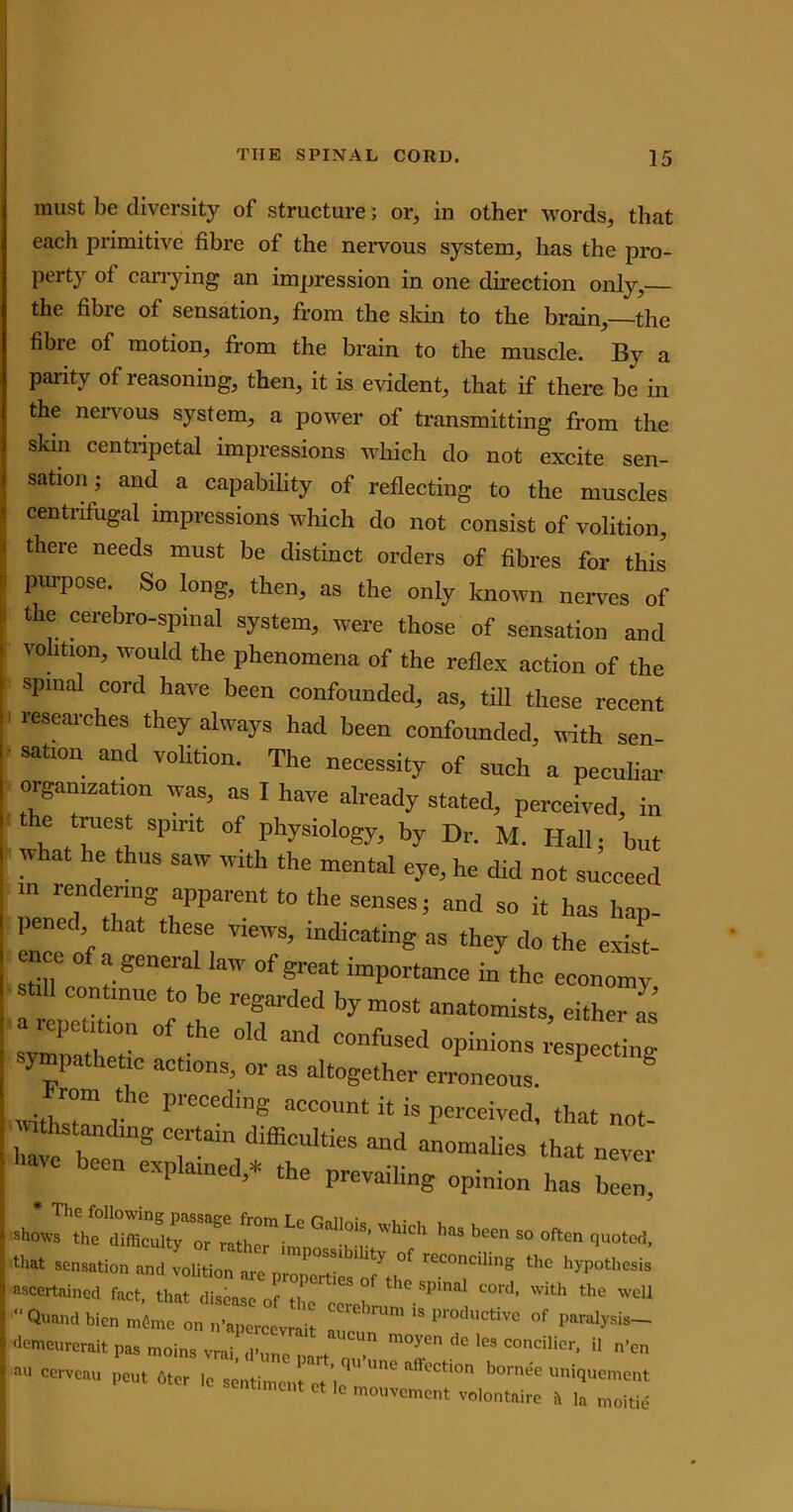 must be diversity of structure; or, in other words, that each primitive fibre of the nervous system, has the pro- perty of carrying an impression in one direction only,— the fibre of sensation, from the skin to the brain,—the fibie of motion, from the brain to the muscle. By a parity of reasoning, then, it is evident, that if there be in the nervous system, a power of transmitting from the skin centripetal impressions which do not excite sen- sation; and a capability of reflecting to the muscles centrifugal impressions which do not consist of volition, there needs must be distinct orders of fibres for this puipose. So long, then, as the only known nerves of the cerebro-spinal system, were those of sensation and volition, would the phenomena of the reflex action of the spinal cord have been confounded, as, till these recent researches they always had been confounded, with sen- sation and volition. The necessity of such a peculiar organization was, as I have already stated, perceived, in the truest spirit of physiology, by Dr, M. Hall; but W ^ t lUS SaW mth the mentol eye, he did not succeed in rendering apparent to the senses; and so it has hap- pened that these views, indicating as they do the exist enee of a general law of great importance in the economy continue to be regarded by most anatomists, either as C repetition of the old and confused opinions espelg sympathetic actions, or as altogether erroneous. ? S Withstand IJleccd18 acc°unt it is perceived, that not- tnths anding certain difficulties and anomalies that never Wc been explained,* the prevailing opinion has bll *• “ Often JL. U'M sensation and volition are prepML'ofVe' C“°C‘“nS t,1C ascertained fact, that disease of the ccrel P C°rd’ ™th the welJ “Quandbien m6me on n’apercevrait °f pamlysis~ demeurerait pas moins vrai d’imn •* , m°yen d° lGS concilicr. >1 n’en au cerveau peut 6ter lc sentiinentVhT ^ borne'e uniquement timent et lc mouvement volontaire it ]a moitie
