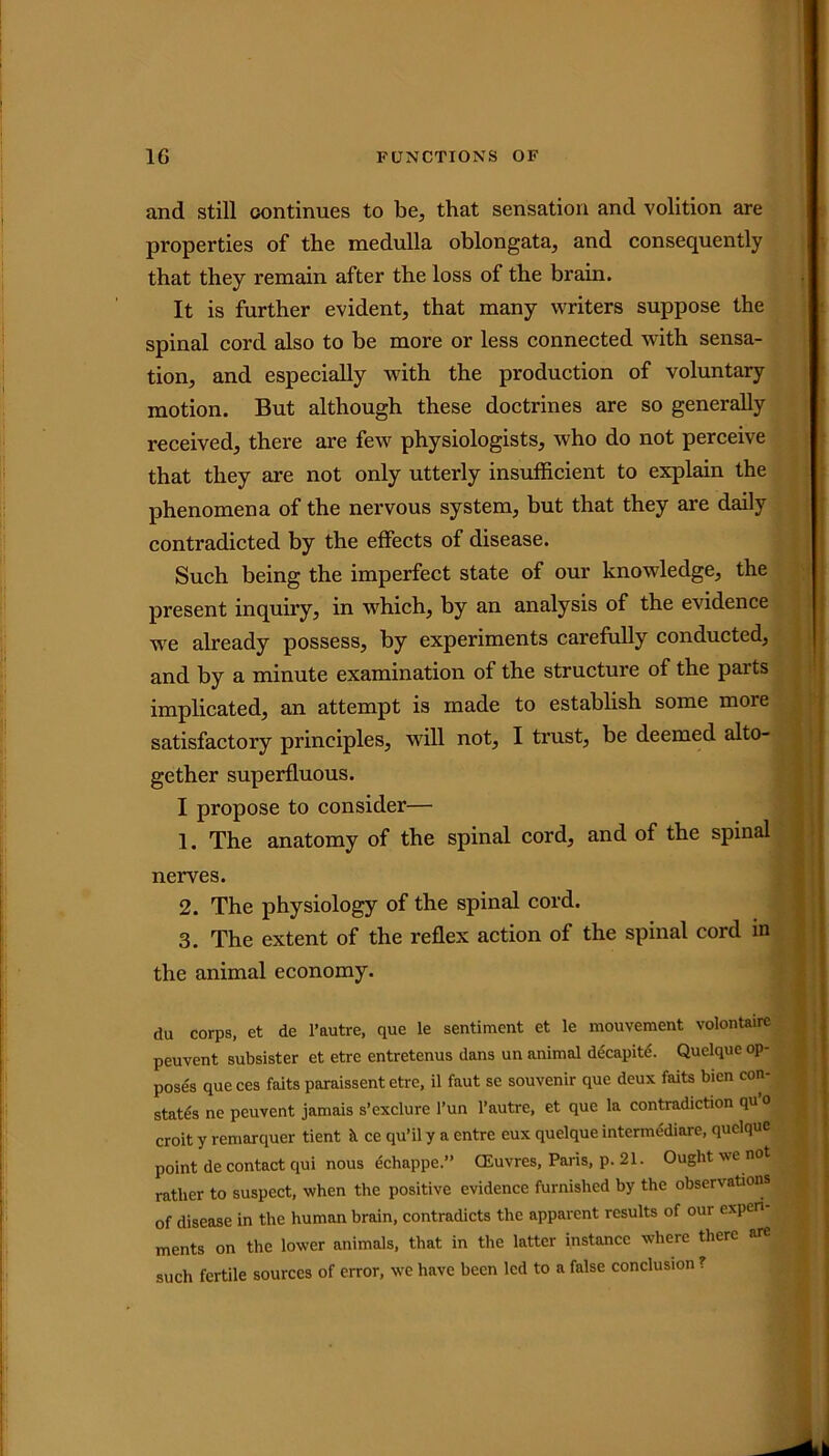 and still continues to be, that sensation and volition are properties of the medulla oblongata, and consequently that they remain after the loss of the brain. It is further evident, that many writers suppose the spinal cord also to be more or less connected with sensa- tion, and especially with the production of voluntary motion. But although these doctrines are so generally received, there are few physiologists, who do not perceive that they are not only utterly insufficient to explain the phenomena of the nervous system, but that they are daily contradicted by the effects of disease. Such being the imperfect state of our knowledge, the present inquiry, in which, by an analysis of the evidence we already possess, by experiments carefully conducted, and by a minute examination of the structure of the parts implicated, an attempt is made to establish some moie satisfactory principles, will not, I trust, be deemed alto- gether superfluous. I propose to consider— 1. The anatomy of the spinal cord, and of the spinal nerves. 2. The physiology of the spinal cord. 3. The extent of the reflex action of the spinal cord in the animal economy. du corps, et de l’autre, que le sentiment et le mouvement volontairc peuvent subsister et etre entretenus dans un animal decapit^. Quelque op- poses que ces faits paraissent etre, il faut se souvenir que deux faits bien con- states ne peuvent jamais s’exclure l’un l’autre, et que la contradiction qu 0 croit y remarquer tient it ce qu’il y a entre eux quelque intermediare, quelque point de contact qui nous echappe.” CEuvres, Paris, p. 21. Ought we not rather to suspect, when the positive evidence furnished by the observations of disease in the human brain, contradicts the apparent results of our experi- ments on the lower animals, that in the latter instance where there are such fertile sources of error, we have been led to a false conclusion ?