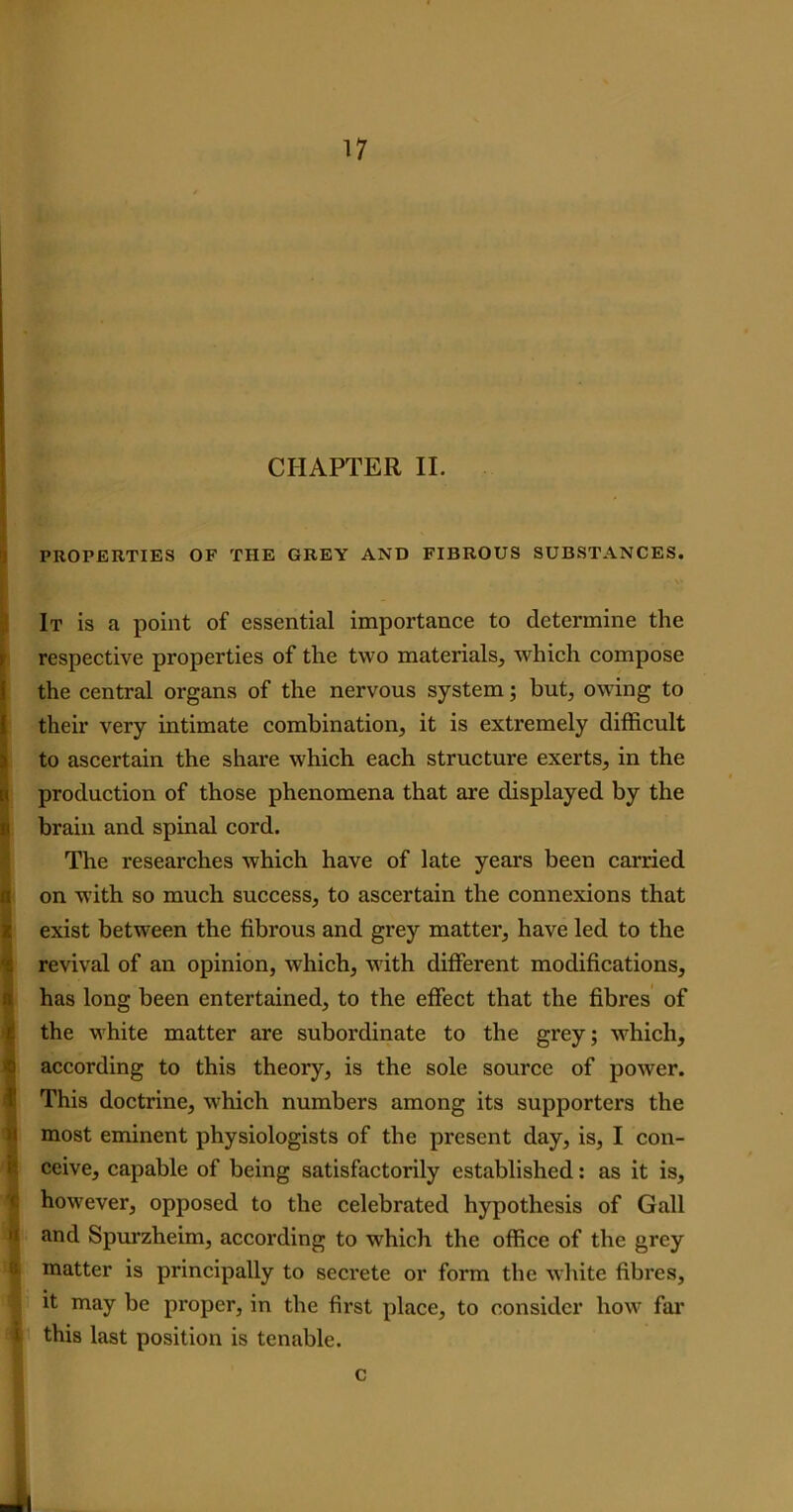 CHAPTER II. PROPERTIES OF THE GREY AND FIBROUS SUBSTANCES. It is a point of essential importance to determine the respective properties of the two materials, which compose the central organs of the nervous system; but, owing to their very intimate combination, it is extremely difficult to ascertain the share which each structure exerts, in the production of those phenomena that are displayed by the brain and spinal cord. The researches which have of late years been carried n on with so much success, to ascertain the connexions that exist between the fibrous and grey matter, have led to the revival of an opinion, which, with different modifications, has long been entertained, to the effect that the fibres of the white matter are subordinate to the grey; which, ! according to this theory, is the sole source of power. This doctrine, which numbers among its supporters the most eminent physiologists of the present day, is, I con- ceive, capable of being satisfactorily established: as it is, however, opposed to the celebrated hypothesis of Gall a and Spurzheim, according to which the office of the grey matter is principally to secrete or form the white fibres, it may be proper, in the first place, to consider how far i this last position is tenable. c A