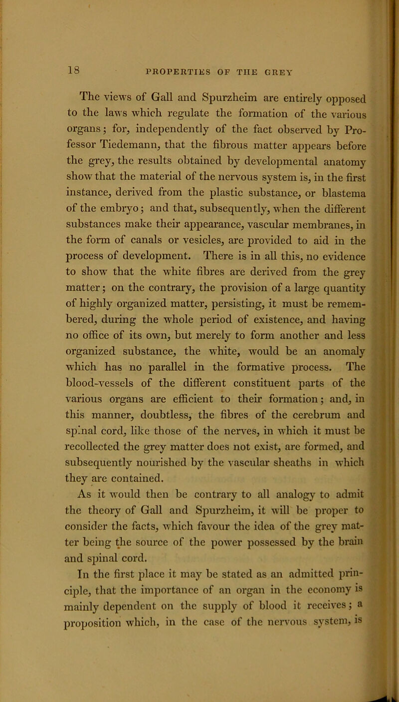 The views of Gall and Spurzheim are entirely opposed to the laws which regulate the formation of the various organs; for, independently of the fact observed by Pro- fessor Tiedemann, that the fibrous matter appears before the grey, the results obtained by developmental anatomy show that the material of the nervous system is, in the first instance, derived from the plastic substance, or blastema of the embryo; and that, subsequently, when the different substances make their appearance, vascular membranes, in the form of canals or vesicles, are provided to aid in the process of development. There is in all this, no evidence to show that the white fibres are derived from the grey matter; on the contrary, the provision of a large quantity of highly organized matter, persisting, it must be remem- bered, during the whole period of existence, and having no office of its own, but merely to form another and less organized substance, the white, would be an anomaly which has no parallel in the formative process. The blood-vessels of the different constituent parts of the various organs are efficient to their formation; and, in this manner, doubtless, the fibres of the cerebrum and spinal cord, like those of the nerves, in which it must be recollected the grey matter does not exist, are formed, and subsequently nourished by the vascular sheaths in which they are contained. As it would then be contrary to all analogy to admit the theory of Gall and Spurzheim, it will be proper to consider the facts, which favour the idea of the grey mat- ter being the source of the power possessed by the brain and spinal cord. In the first place it may be stated as an admitted prin- ciple, that the importance of an organ in the economy is mainly dependent on the supply of blood it receives; a proposition which, in the case of the nervous system, is