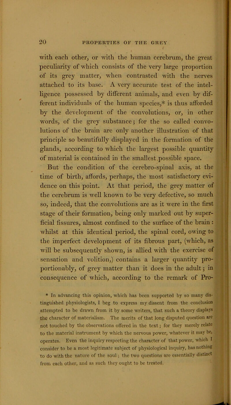 with each other, or with the human cerebrum, the great peculiarity of which consists of the very large proportion of its grey matter, when contrasted with the nerves attached to its base. A very accurate test of the intel- ligence possessed by different animals, and even by dif- ferent individuals of the human species,* is thus afforded by the development of the convolutions, or, in other words, of the grey substance; for the so called convo- lutions of the brain are only another illustration of that principle so beautifully displayed in the formation of the glands, according to which the largest possible quantity of material is contained in the smallest possible space. But the condition of the cerebro-spinal axis, at the time of birth, affords, perhaps, the most satisfactory evi- dence on this point. At that period, the grey matter of the cerebrum is well known to be very defective, so much so, indeed, that the convolutions are as it were in the first stage of their formation, being only marked out by super- ficial fissures, almost confined to the surface of the brain: whilst at this identical period, the spinal cord, owing to the imperfect development of its fibrous part, (which, as will be subsequently shown, is allied with the exercise of sensation and volition,) contains a larger quantity pro- portionably, of grey matter than it does in the adult; in consequence of which, according to the remark of Pro * In advancing this opinion, which has been supported by so many dis- tinguished physiologists, I beg to express my dissent from the conclusion attempted to be drawn from it by some writers, that such a theory displays the character of materialism. The merits of that long disputed question are not touched by the observations offered in the text; for they merely relate to the material instrument by which the nervous power, whatever it may be, operates. Even the inquiry respecting the character of that power, which I consider to be a most legitimate subject of physiological inquiry, has nothing to do with the nature of the soul; the two questions are essentially distinct from each other, and as such they ought to be treated.