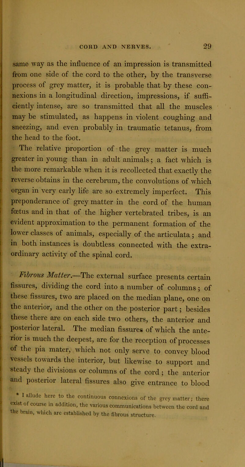 same way as the influence of an impression is transmitted from one side of the cord to the other, by the transverse process of grey matter, it is probable that by these con- nexions in a longitudinal direction, impressions, if suffi- ciently intense, are so transmitted that all the muscles may be stimulated, as happens in violent coughing and sneezing, and even probably in traumatic tetanus, from the head to the foot. The relative proportion of the grey matter is much greater in young than in adult animals; a fact which is the more remarkable when it is recollected that exactly the reverse obtains in the cerebrum, the convolutions of wThich organ in very early life are so extremely imperfect. This preponderance of grey matter in the cord of the human foetus and in that of the higher vertebrated tribes, is an evident approximation to the permanent formation of the lower classes of animals, especially of the articulata; and in both instances is doubtless connected with the extra- ordinary activity of the spinal cord. Fibrous Matter.—The external surface presents certain fissures, dividing the cord into a number of columns ; of these fissures, two arc placed on the median plane, one on the anterior, and the other on the posterior part; besides these there are on each side two others, the anterior and posterior lateral. The median fissures of which the ante- rior is much the deepest, are for the reception of processes of the pia mater, which not only serve to convey blood vessels towards the interior, but likewise to support and steady the divisions or columns of the cord; the anterior and posterior lateral fissures also give entrance to blood I allude here to the continuous connexions of the grey matter; there exist of course in addition, the various communications between the cord and the brain, which are established by the fibrous structure.