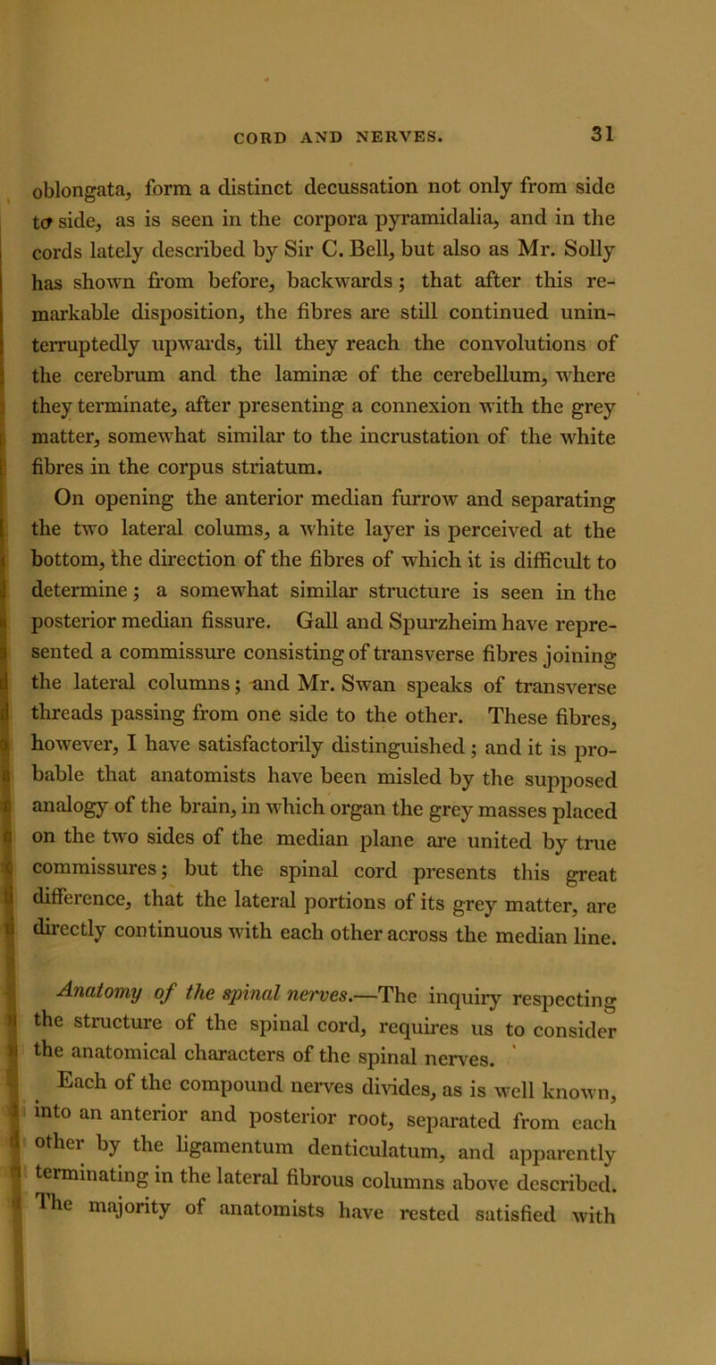 oblongata, form a distinct decussation not only from side tcy side, as is seen in the corpora pyramidalia, and in the coi’ds lately described by Sir C. Bell, but also as Mr. Solly has shown from before, backwards; that after this re- markable disposition, the fibres are still continued unin- terruptedly upwards, till they reach the convolutions of the cerebrum and the laminae of the cerebellum, where they terminate, after presenting a connexion with the grey matter, somewhat similar to the incrustation of the white fibres in the corpus striatum. On opening the anterior median furrow and separating the two lateral colums, a white layer is perceived at the bottom, the direction of the fibres of which it is difficult to determine; a somewhat similar structure is seen in the posterior median fissure. Gall and Spurzheim have repre- sented a commissure consisting of transverse fibres joining the lateral columns; and Mr. Swan speaks of transverse threads passing from one side to the other. These fibres, however, I have satisfactorily distinguished ; and it is pro- bable that anatomists have been misled by the supposed analogy of the brain, in which organ the grey masses placed on the two sides of the median plane are united by true commissures; but the spinal cord presents this great difference, that the lateral portions of its grey matter, are directly continuous with each other across the median line. Anatomy of the spinal nerves.—The inquiry respecting the structure of the spinal cord, requires us to consider the anatomical characters of the spinal nerves. Each of the compound nerves divides, as is well known, into an anterior and posterior root, separated from each other by the ligamentum denticulatum, and apparently terminating in the lateral fibrous columns above described, ^he majority of anatomists have rested satisfied with