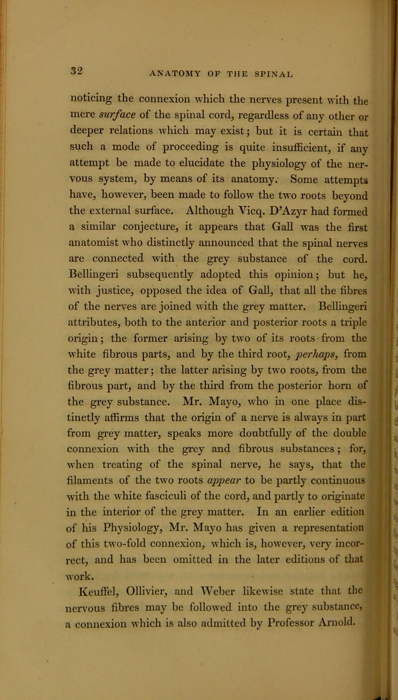 noticing the connexion which the nerves present with the mere surface of the spinal cord, regardless of any other or deeper relations which may exist; but it is certain that such a mode of proceeding is quite insufficient, if any attempt be made to elucidate the physiology of the ner- vous system, by means of its anatomy. Some attempts have, however, been made to follow the two roots beyond the external surface. Although Vicq. D’Azyr had formed a similar conjecture, it appears that Gall was the first anatomist who distinctly announced that the spinal nerves are connected with the grey substance of the cord. Bellingeri subsequently adopted this opinion; but he, with justice, opposed the idea of Gall, that all the fibres of the nerves are joined with the grey matter. Bellingeri attributes, both to the anterior and posterior roots a triple origin; the former arising by two of its roots from the white fibrous parts, and by the third root, perhaps, from the grey matter; the latter arising by two roots, from the fibrous part, and by the third from the posterior horn of the grey substance. Mr. Mayo, who in one place dis- tinctly affirms that the origin of a nerve is always in part from grey matter, speaks more doubtfully of the double connexion with the grey and fibrous substances; for, when treating of the spinal nerve, he says, that the filaments of the two roots appear to be partly continuous with the white fasciculi of the cord, and partly to originate in the interior of the grey matter. In an earlier edition of his Physiology, Mr. Mayo has given a representation of this two-fold connexion, which is, however, very incor- rect, and has been omitted in the later editions of that work. Keuffel, Ollivier, and Weber likewise state that the nervous fibres may be followed into the grey substance, a connexion which is also admitted by Professor Arnold.