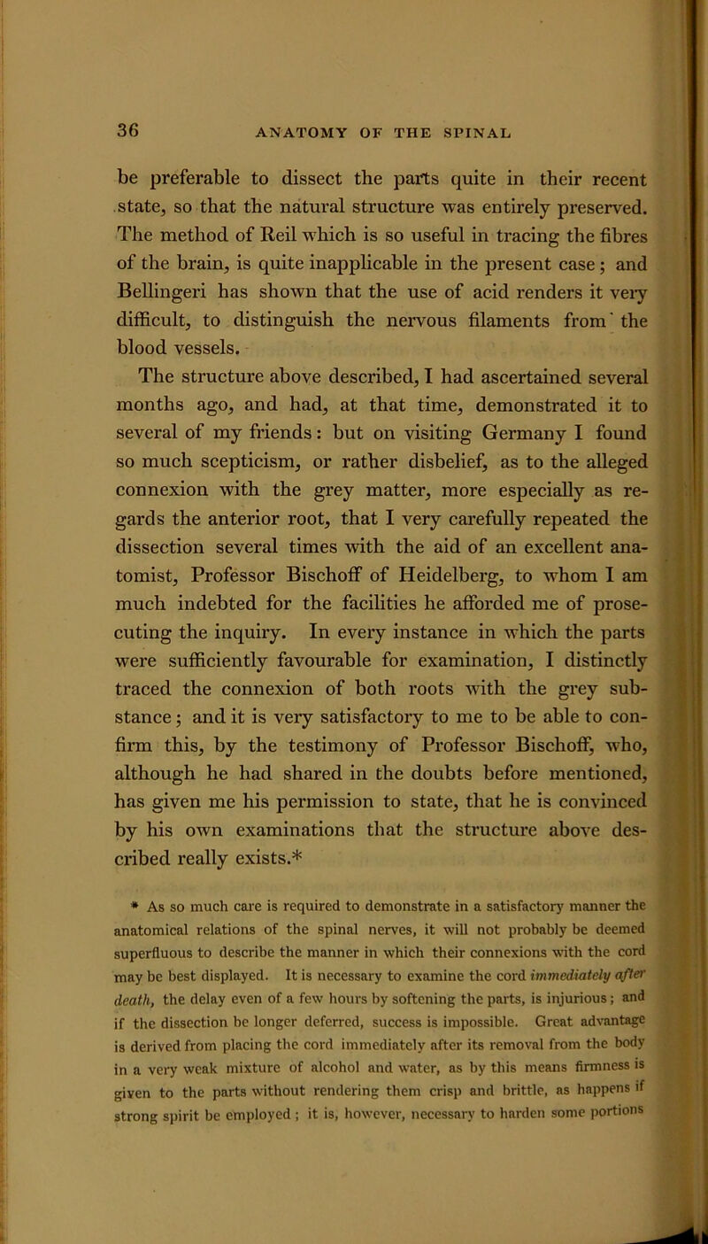 be preferable to dissect the parts quite in their recent state, so that the natural structure was entirely preserved. The method of Reil which is so useful in tracing the fibres of the brain, is quite inapplicable in the present case ; and Bellingeri has shown that the use of acid renders it very difficult, to distinguish the nervous filaments from' the blood vessels. The structure above described, I had ascertained several months ago, and had, at that time, demonstrated it to several of my friends: but on visiting Germany I found so much scepticism, or rather disbelief, as to the alleged connexion with the grey matter, more especially as re- gards the anterior root, that I very carefully repeated the dissection several times with the aid of an excellent ana- tomist, Professor Bischoff of Heidelberg, to whom I am much indebted for the facilities he afforded me of prose- cuting the inquiry. In every instance in which the parts were sufficiently favourable for examination, I distinctly traced the connexion of both roots with the grey sub- stance ; and it is very satisfactory to me to be able to con- firm this, by the testimony of Professor Bischoff, who, although he had shared in the doubts before mentioned, has given me his permission to state, that he is convinced by his own examinations that the structure above des- cribed really exists.* * As so much care is required to demonstrate in a satisfactory manner the anatomical relations of the spinal nexwes, it will not probably be deemed superfluous to describe the manner in which their connexions with the cord may be best displayed. It is necessary to examine the cord immediately after death, the delay even of a few hours by softening the parts, is injurious; and if the dissection be longer deferred, success is impossible. Great advantage is derived from placing the cord immediately after its removal from the body in a very weak mixture of alcohol and water, as by this means firmness is given to the parts without rendering them crisp and brittle, as happens if strong spirit be employed ; it is, however, necessary to harden some portions