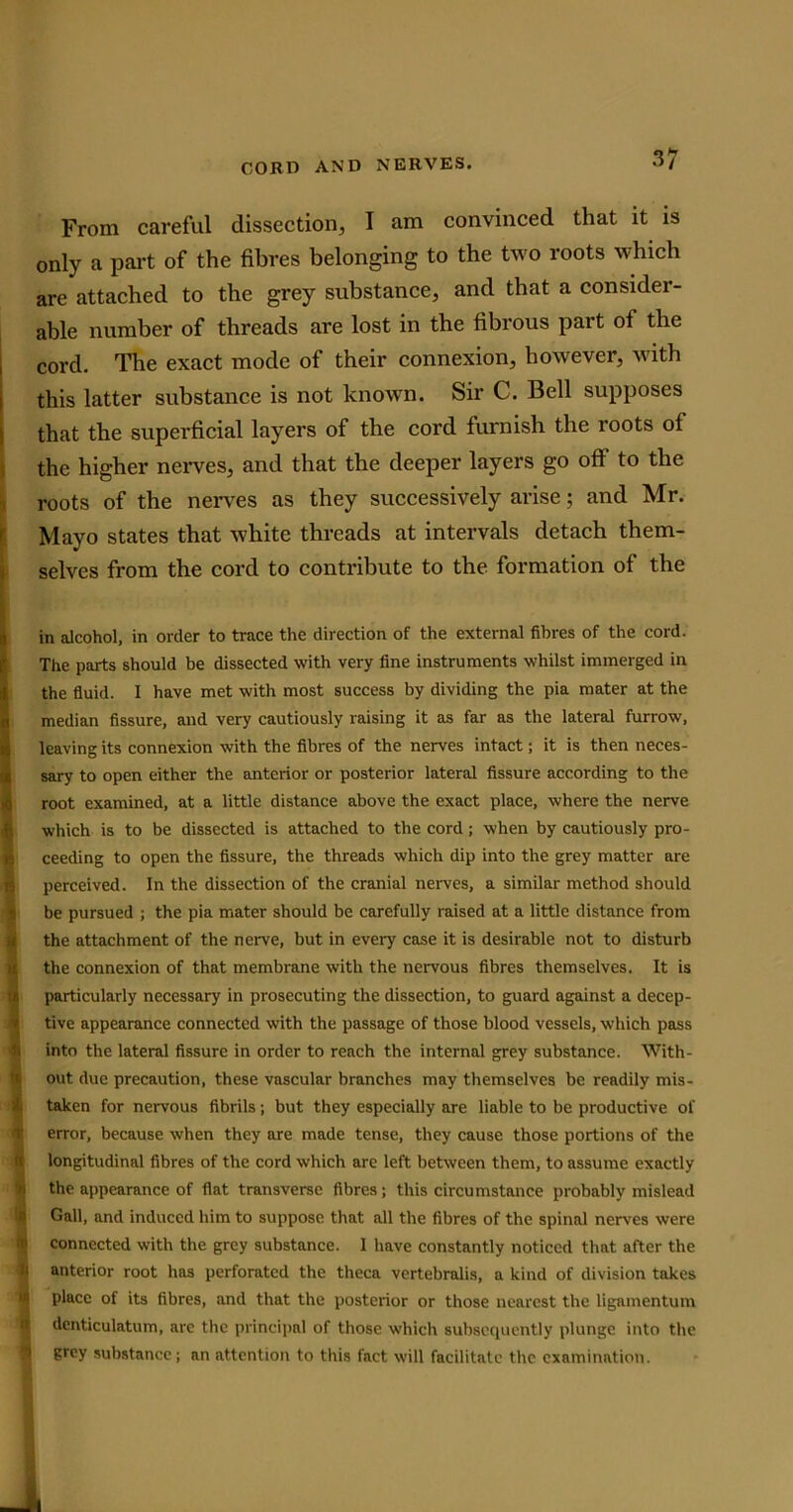 From careful dissection, I am convinced that it is only a part of the fibres belonging to the two roots which are attached to the grey substance, and that a consider- able number of threads are lost in the fibrous part ol the , cord. The exact mode of their connexion, however, with this latter substance is not known. Sir C. Bell supposes that the superficial layers of the cord furnish the roots ot the higher nerves, and that the deeper layers go off to the roots of the nerves as they successively arise; and Mr. Mayo states that white threads at intervals detach them- selves from the cord to contribute to the formation of the I in alcohol, in order to trace the direction of the external fibres of the cord. The parts should be dissected with very fine instruments whilst imtnerged in the fluid. I have met with most success by dividing the pia mater at the median fissure, and very cautiously raising it as far as the lateral furrow, 4 leaving its connexion with the fibres of the nerves intact; it is then neces- sary to open either the anterior or posterior lateral fissure according to the 4 root examined, at a little distance above the exact place, where the nerve which is to be dissected is attached to the cord; when by cautiously pro- 1 ceeding to open the fissure, the threads which dip into the grey matter are perceived. In the dissection of the cranial nerves, a similar method should be pursued ; the pia mater should be carefully raised at a little distance from the attachment of the nerve, but in every case it is desirable not to disturb the connexion of that membrane with the nervous fibres themselves. It is n particularly necessary in prosecuting the dissection, to guard against a decep- tive appearance connected with the passage of those blood vessels, which pass into the lateral fissure in order to reach the internal grey substance. With- out due precaution, these vascular branches may themselves be readily mis- taken for nervous fibrils; but they especially are liable to be productive of error, because when they are made tense, they cause those portions of the longitudinal fibres of the cord which are left between them, to assume exactly the appearance of flat transverse fibres; this circumstance probably mislead Gall, and induced him to suppose that all the fibres of the spinal nerves were connected with the grey substance. I have constantly noticed that after the anterior root has perforated the theca vertebralis, a kind of division takes place of its fibres, and that the posterior or those nearest the ligamentum denticulatum, are the principal of those which subsequently plunge into the grey substance; an attention to this fact will facilitate the examination.