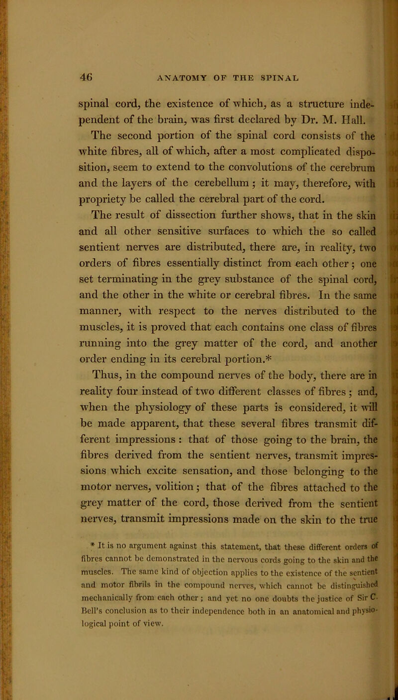 spinal cord, the existence of which, as a structure inde- pendent of the brain, was first declared by Dr. M. Hall. The second portion of the spinal cord consists of the d white fibres, all of which, after a most complicated dispo- sition, seem to extend to the convolutions of the cerebrum and the layers of the cerebellum; it may, therefore, with propriety be called the cerebral part of the cord. The result of dissection further shows, that in the skin and all other sensitive surfaces to which the so called sentient nerves are distributed, there are, in reality, two orders of fibres essentially distinct from each other; one set terminating in the grey substance of the spinal cord, and the other in the white or cerebral fibres. In the same manner, with respect to the nerves distributed to the muscles, it is proved that each contains one class of fibres running into the grey matter of the cord, and another order ending in its cerebral portion.* Thus, in the compound nerves of the body, there are in reality four instead of two different classes of fibres ; and, Avhen the physiology of these parts is considered, it will be made apparent, that these several fibres transmit dif- ferent impressions : that of those going to the brain, the fibres derived from the sentient nerves, transmit impres- sions which excite sensation, and those belonging to the motor nerves, volition; that of the fibres attached to the grey matter of the cord, those derived from the sentient nerves, transmit impressions made on the skin to the true * It is no argument against this statement, that these different orders of fibres cannot be demonstrated in the nervous cords going to the skin and the muscles. The same kind of objection applies to the existence of the sentient and motor fibrils in the compound nerves, which cannot be distinguished mechanically from each other; and yet no one doubts the justice of SirC- Bell’s conclusion as to their independence both in an anatomical and physio- logical point of view.