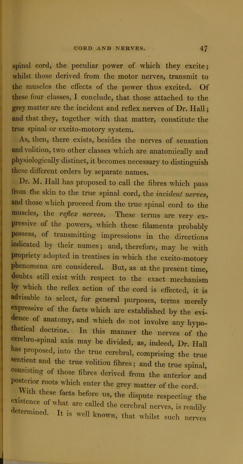 spinal cord, the peculiar power of which they excite; whilst those derived from the motor nerves, transmit to the muscles the effects of the power thus excited. Of these four classes, I conclude, that those attached to the grey matter are the incident and reflex nerves of Dr. Hall; and that they, together with that matter, constitute the true spinal or excito-motoiy system. As, then, there exists, besides the nerves of sensation and volition, two other classes which are anatomically and physiologically distinct, it becomes necessary to distinguish these different orders by separate names. Dr. M. Hall has proposed to call the fibres which pass from the skin to the true spinal cord, the incident nerves, and those which proceed from the true spinal cord to the muscles, the reflex nerves. These terms are very ex- pressive of the powers, which these filaments probably possess, of transmitting impressions in the directions indicated by their names; and, therefore, may be with Propriety adopted in treatises in which the excito-motory phenomena are considered. But, as at the present time, doubts still exist with respect to the exact mechanism by which the reflex action of the cord is effected, it is advisable to select, for general purposes, terms merely expressive of the facts which are established by the evi- dence of anatomy, and which do not involve any hypo- thetical doctrine. In this manner the nerves of* the cerebro-spinal axis may be divided, as, indeed. Dr. Hall as proposed, into the true cerebral, comprising the true sentient and the true volition fibres; and the true spinal, consisting of those fibres derived from the anterior and posterior roots which enter the grey matter of the cord. .lth these facts beforc us, the dispute respecting the existence of what are called the cerebral nerves, is readily determined. It is well known, that whilst such nerves