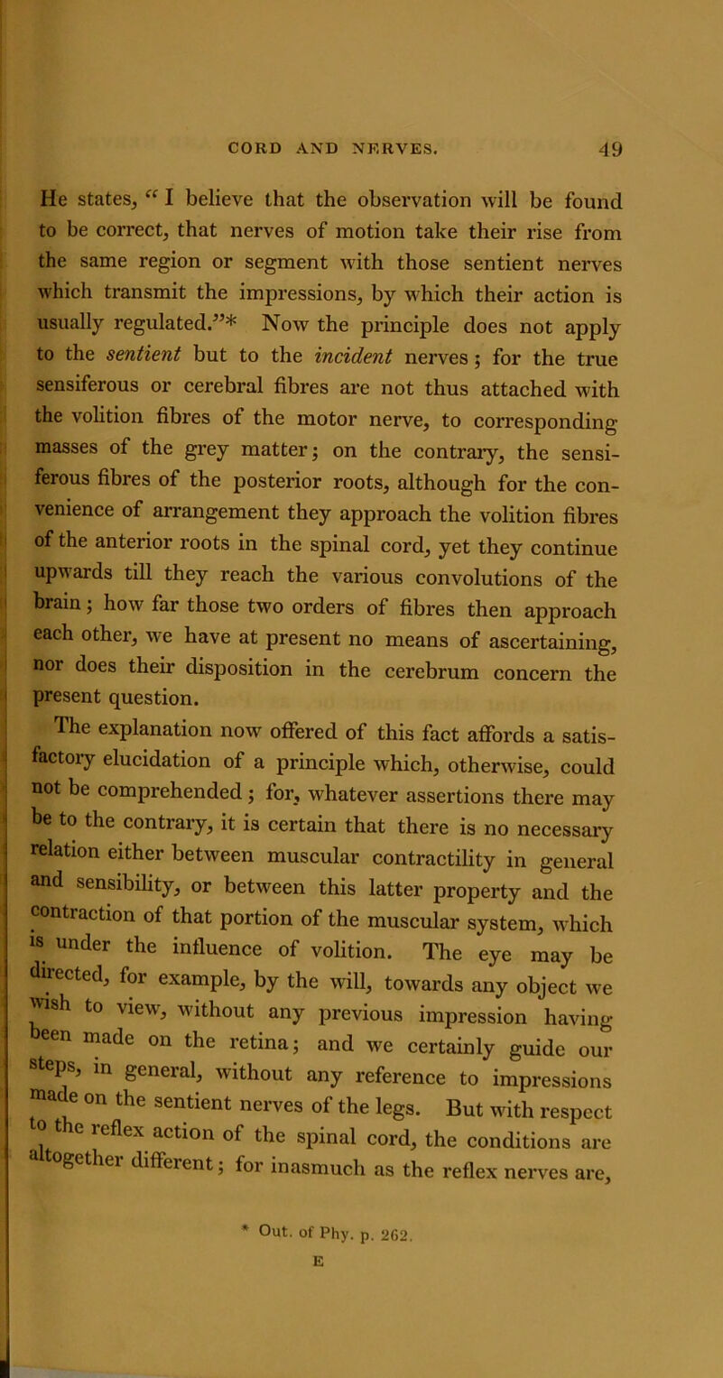 He states, “ I believe that the observation will be found to be correct, that nerves of motion take their rise from the same region or segment with those sentient nerves which transmit the impressions, by which their action is usually regulated/’* Now the principle does not apply to the sentient but to the incident nerves; for the true sensiferous or cerebral fibres are not thus attached with the volition fibres of the motor nerve, to corresponding- masses of the grey matter; on the contrary, the sensi- ferous fibres of the posterior roots, although for the con- venience of arrangement they approach the volition fibres of the anterior roots in the spinal cord, yet they continue upwards till they reach the various convolutions of the brain; how far those two orders of fibres then approach each other, we have at present no means of ascertaining, nor does their disposition in the cerebrum concern the present question. The explanation now offered of this fact affords a satis- factoiy elucidation of a principle vdiich, otherwise, could not be comprehended; for, whatever assertions there may be to the contrary, it is certain that there is no necessary relation either between muscular contractility in general and sensibility, or between this latter property and the contraction of that portion of the muscular system, which is under the influence of volition. The eye may be directed, for example, by the will, towards any object we wish to view', without any previous impression having een made on the retina; and we certainly guide our teps, in general, without any reference to impressions made on the sentient nerves of the legs. But with respect 10 the reflex action of the spinal cord, the conditions are a ogether different; for inasmuch as the reflex nerves arc. * Out. of Phy. p. 262. E