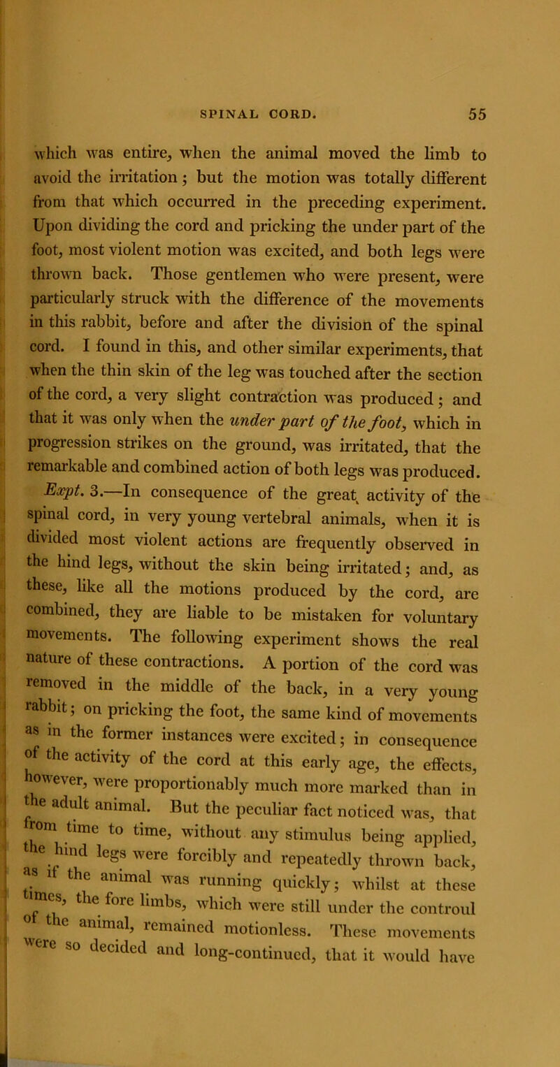 which was entire, when the animal moved the limb to avoid the irritation 5 but the motion was totally different from that which occurred in the preceding experiment. Upon dividing the cord and pricking the under part of the foot, most violent motion was excited, and both legs were thrown back. Those gentlemen who were present, were particularly struck with the difference of the movements in this rabbit, before and after the division of the spinal cord. I found in this, and other similar experiments, that when the thin skin of the leg was touched after the section of the cord, a very slight contraction was produced; and that it was only when the under part of the foot, which in progression strikes on the ground, was irritated, that the remarkable and combined action of both legs was produced. Expt. 3.—In consequence of the great activity of the spinal cord, in very young vertebral animals, when it is divided most violent actions are frequently observed in the hind legs, without the skin being irritated; and, as these, like all the motions produced by the cord, are combined, they are liable to be mistaken for voluntary movements. The following experiment shows the real nature of these contractions. A portion of the cord was removed in the middle of the back, in a very young rabbit; on pricking the foot, the same kind of movements as in the former instances were excited; in consequence of the activity of the cord at this early age, the effects, however, were proportionably much more marked than in t e adult animal. But the peculiar fact noticed was, that rom tlme to time, without any stimulus being applied, e md legs were forcibly and repeatedly thrown back, as 1 the animal was running quickly; whilst at these s, the foie limbs, which were still under the controul animal, remained motionless. These movements erC b° Jecitlecl and long-continued, that it would have