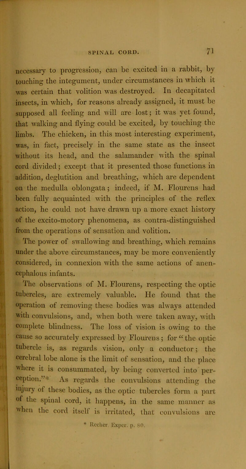 necessary to progression, can be excited in a rabbit, by touching the integument, under circumstances in which it was certain that volition was destroyed. In decapitated insects, in which, for reasons already assigned, it must be supposed all feeling and will are lost; it was yet found, that walking and flying could be excited, by touching the limbs. The chicken, in this most interesting experiment, was, in fact, precisely in the same state as the insect without its head, and the salamander with the spinal cord divided; except that it presented those functions in addition, deglutition and breathing, which are dependent on the medulla oblongata; indeed, if M. Flourens had been fully acquainted with the principles of the reflex action, he could not have drawn up a more exact history of the excito-motory phenomena, as contra-distinguished from the operations of sensation and volition. The power of swallowing and breathing, which remains under the above circumstances, may be more conveniently considered, in connexion with the same actions of anen- cephalous infants. The observations of M. Flourens, respecting the optic tubercles, are extremely valuable. He found that the operation of removing these bodies was always attended with convulsions, and, when both were taken away, with complete blindness. The loss of vision is owing to the cause so accurately expressed by Flourens; for “the optic tubercle is, as regards vision, only a conductor; the cerebral lobe alone is the limit of sensation, and the place where it is consummated, by being converted into per- ception. As regards the convulsions attending the injury ol these bodies, as the optic tubercles form a part of the spinal cord, it happens, in the same manner as when the cord itself is irritated, that convulsions arc * Rccher. Expcr. p. 80. I