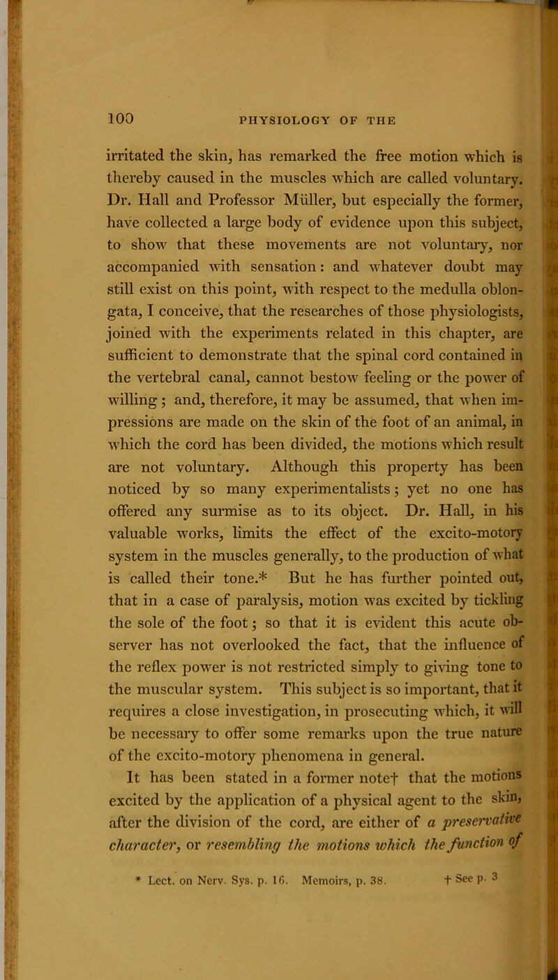 irritated the skin, has remarked the free motion which is thereby caused in the muscles which are called voluntary. Dr. Hall and Professor Muller, but especially the former, have collected a large body of evidence upon this subject, to show that these movements are not voluntary, nor accompanied with sensation: and whatever doubt may still exist on this point, with respect to the medulla oblon- gata, I conceive, that the researches of those physiologists, joined with the experiments related in this chapter, are sufficient to demonstrate that the spinal cord contained in the vertebral canal, cannot bestow feeling or the power of willing ; and, therefore, it may be assumed, that when im- pi’essions are made on the skin of the foot of an animal, in which the cord has been divided, the motions which result are not voluntary. Although this property has been noticed by so many experimentalists; yet no one has offered any surmise as to its object. Dr. Hall, in his valuable works, limits the effect of the excito-motory system in the muscles generally, to the production of what is called their tone.* But he has further pointed out, that in a case of paralysis, motion was excited by tickling the sole of the foot; so that it is evident this acute ob- server has not overlooked the fact, that the influence of the reflex power is not restricted simply to giving tone to the muscular system. This subject is so important, that it requires a close investigation, in prosecuting which, it will be necessary to offer some remarks upon the true nature of the excito-motory phenomena in general. It has been stated in a former notef that the motions excited by the application of a physical agent to the skm, after the division of the cord, are either of a preservative character, or resembling the motions which the function of * Lcct. on Nerv. Sys. p. 16. Memoirs, p. 38. t See p. 3