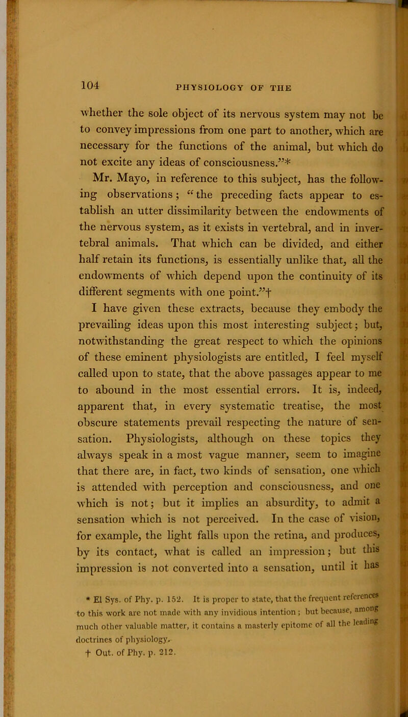 whether the sole object of its nervous system may not be to convey impressions from one part to another, which are necessary for the functions of the animal, but which do not excite any ideas of consciousness/5* Mr. Mayo, in reference to this subject, has the follow- ing observations; “ the preceding facts appear to es- tablish an utter dissimilarity between the endowments of the nervous system, as it exists in vertebral, and in inver- tebral animals. That which can be divided, and either half retain its functions, is essentially unlike that, all the endowments of which depend upon the continuity of its different segments with one point.”+ I have given these extracts, because they embody the prevailing ideas upon this most interesting subject; but, notwithstanding the great respect to which the opinions of these eminent physiologists are entitled, I feel myself called upon to state, that the above passages appear to me to abound in the most essential errors. It is, indeed, apparent that, in every systematic treatise, the most obscure statements prevail respecting the nature of sen- sation. Physiologists, although on these topics they always speak in a most vague manner, seem to imagine that there are, in fact, two kinds of sensation, one which is attended with perception and consciousness, and one which is not; but it implies an absurdity, to admit a sensation which is not perceived. In the case of vision, for example, the light falls upon the retina, and produces, by its contact, wjhat is called an impression; but this impression is not converted into a sensation, until it has * El Sys. of Phy. p. 152. It is proper to state, that the frequent references to this work are not made with any invidious intention; but because, among much other valuable matter, it contains a masterly epitome of all the leading doctrines of physiology. f Out. of Phy. p. 212.