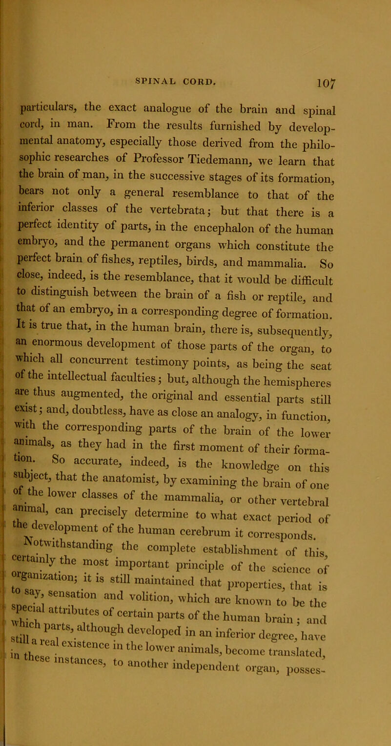 particulai s, the exact analogue of the brain and spinal cord, in man. From the results furnished by develop- mental anatomy, especially those derived from the philo- sophic researches of Professor Tiedemann, we learn that the brain of man, in the successive stages of its formation, bears not only a general resemblance to that of the inferior classes of the vertebrata; but that there is a perfect identity of parts, in the encephalon of the human embryo, and the permanent organs which constitute the perfect brain of fishes, reptiles, birds, and mammalia. So close, indeed, is the resemblance, that it would be difficult to distinguish between the brain of a fish or reptile, and that of an embryo, in a corresponding degree of formation. It is true that, in the human brain, there is, subsequently, an enormous development of those parts of the organ, to which all concurrent testimony points, as being the seat of the intellectual faculties; but, although the hemispheres are thus augmented, the original and essential parts still exist; and, doubtless, have as close an analogy, in function, with the corresponding parts of the brain of the lower animals, as they had in the first moment of their forma- tion. So accurate, indeed, is the knowledge on this subject, that the anatomist, by examining the brain of one of the lower classes of the mammalia, or other vertebral animal, can precisely determine to what exact period of e evelopment of the human cerebrum it corresponds. ppri°t^lth1Standlng the comPlete establishment of this, oJ y,tk m°St iraPortant principle of the science of ~°n; * 18 sti11 maintained that properties, that is r V°liti0n> WhiGh ■» known to be the JL , tubutesofcertain parts of the human brain; and stiuCa parts> alth°ugh developed in an inferior degree, have 1! TeDCe thC l0W“ -ome translated these instances, to another independent organ, posses!