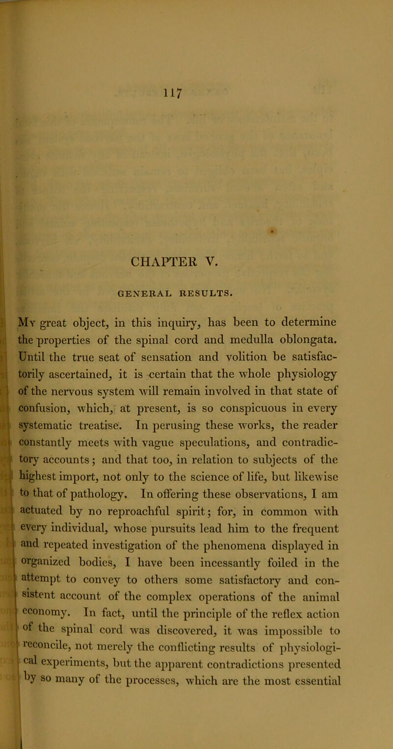 CHAPTER V. GENERAL RESULTS. My great object, in this inquiry, has been to determine the properties of the spinal cord and medulla oblongata. Until the true seat of sensation and volition be satisfac- torily ascertained, it is certain that the whole physiology of the nervous system will remain involved in that state of confusion, which, at present, is so conspicuous in every systematic treatise. In perusing these works, the reader constantly meets Avith Arague speculations, and contradic- ' tory accounts; and that too, in relation to subjects of the highest import, not only to the science of life, but likewise to that of pathology. In offering these observations, I am • actuated by no reproachful spirit; for, in common with • every individual, Avhose pursuits lead him to the frequent l and repeated investigation of the phenomena displayed in | organized bodies, I have been incessantly foiled in the • attempt to convey to others some satisfactory and con- sistent account of the complex operations of the animal S cc°nomy. In fact, until the principle of the reflex action of the spinal cord was discovered, it Avas impossible to I reconcile, not merely the conflicting results of physiologi- » cal experiments, but the apparent contradictions presented by so many ot the processes, which are the most essential