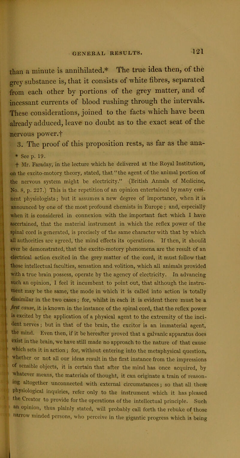 than a minute is annihilated.* The true idea then, of the grey substance is, that it consists of white fibres, separated from each other by portions of the grey matter, and of incessant currents of blood rushing through the intervals. These considerations, joined to the facts which have been already adduced, leave no doubt as to the exact seat of the nervous power.t 3. The proof of this proposition rests, as far as the ana- * See p. 19. f Mr. Faraday, in the lecture which he delivered at the Royal Institution, on the excito-motory theory, stated, that “the agent of the animal portion of the nervous system might be electricity.” (British Annals of Medicine, No. 8, p. 227.) This is the repetition of an opinion entertained by many emi- nent physiologists; but it assumes a new degree of importance, when it is announced by one of the most profound chemists in Europe ; and, especially when it is considered in connexion with the important fact which I have ascertained, that the material instrument in which the reflex power of the spinal cord is generated, is precisely of the same character with that by which all authorities are agreed, the mind effects its operations. If then, it should Iever be demonstrated, that the excito-motory phenomena are the result of an electrical action excited in the grey matter of the cord, it must follow that those intellectual faculties, sensation and volition, which all animals provided with a true brain possess, operate by the agency of electricity. In advancing such an opinion, I feel it incumbent to point out, that although the instru- ment may be the same, the mode in which it is called into action is totally dissimilar in the two cases; for, whilst in each it is evident there must be a first cause, it is known in the instance of the spinal cord, that the reflex power is excited by the application of a physical agent to the extremity of the inci- dent nerves; but in that of the brain, the excitor is an immaterial agent, the mind. Even then, if it be hereafter proved that a galvanic apparatus does exist in the brain, we have still made no approach to the nature of that cause which sets it in action; for, without entering into the metaphysical question, whether or not all our ideas result in the first instance from the impressions I of sensible objects, it is certain that after the mind has once acquired, by I whatever means, the materials of thought, it can originate a train of reason- • inS altogether unconnected with external circumstances; so that all these 5 physiological inquiries, refer only to the instrument which it lias pleased ■. the Creator to provide for the operations of the intellectual principle. Such an opinion, thus plainly stated, will probably call forth the rebuke of those 1 narrow minded persons, who perceive in the gigantic progress which is being