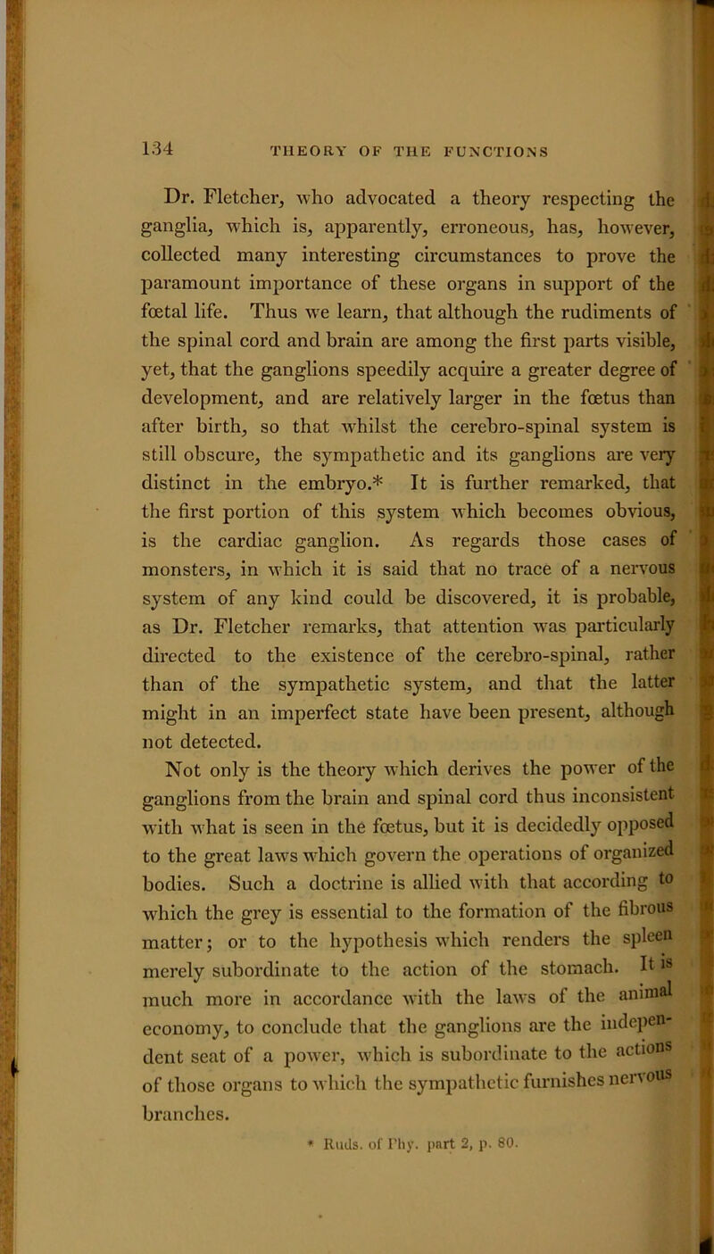 Dr. Fletcher, who advocated a theory respecting the ganglia, which is, apparently, erroneous, has, however, collected many interesting circumstances to prove the paramount importance of these organs in support of the foetal life. Thus we learn, that although the rudiments of the spinal cord and brain are among the first parts visible, yet, that the ganglions speedily acquire a greater degree of development, and are relatively larger in the foetus than after birth, so that whilst the cerebro-spinal system is still obscure, the sympathetic and its ganglions are very distinct in the embryo.* It is further remarked, that the first portion of this system which becomes obvious, is the cardiac ganglion. As regards those cases of monsters, in which it is said that no trace of a nervous system of any kind could be discovered, it is probable, as Dr. Fletcher remarks, that attention was particularly directed to the existence of the cerebro-spinal, rather than of the sympathetic system, and that the latter might in an imperfect state have been present, although not detected. Not only is the theory which derives the power of the ganglions from the brain and spinal cord thus inconsistent with what is seen in the foetus, but it is decidedly opposed to the great laws which govern the operations of organized bodies. Such a doctrine is allied with that according to which the grey is essential to the formation of the fibrous matter; or to the hypothesis which renders the spleen merely subordinate to the action of the stomach. It18 much more in accordance with the laws of the animal economy, to conclude that the ganglions are the indepen- dent seat of a power, which is subordinate to the actions of those organs to which the sympathetic furnishes nervous branches. * Rails, of Fhy. part 2, p. 80.