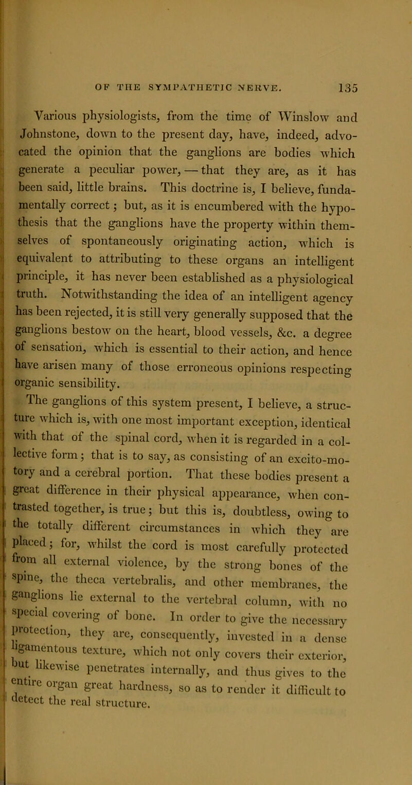 Various physiologists, from the time of Winslow and Johnstone, down to the present day, have, indeed, advo- cated the opinion that the ganglions are bodies which generate a peculiar power, — that they are, as it has been said, little brains. This doctrine is, I believe, funda- mentally correct; but, as it is encumbered with the hypo- thesis that the ganglions have the property within them- selves of spontaneously originating action, which is equivalent to attributing to these organs an intelligent principle, it has never been established as a physiological truth. Notwithstanding the idea of an intelligent agency has been rejected, it is still very generally supposed that the ganglions bestow on the heart, blood vessels, &c. a degree of sensation, which is essential to their action, and hence have arisen many of those erroneous opinions respecting organic sensibility. The ganglions of this system present, I believe, a struc- ture which is, with one most important exception, identical with that of the spinal cord, when it is regarded in a col- lective form; that is to say, as consisting of an excito-mo- tory and a cerebral portion. That these bodies present a great difference in their physical appearance, when con- trasted together, is true; but this is, doubtless, owing to the totally different circumstances in which they are placed; for, whilst the cord is most carefully protected from all external violence, by the strong bones of the spine, the theca vertebralis, and other membranes, the ganglions lie external to the vertebral column, with no special covering of bone. In order to give the necessary protection, they are, consequently, invested in a dense igamentous texture, which not only covers their exterior, ut likewise penetrates internally, and thus gives to the entlrc organ great hardness, so as to render it difficult to | detect the real structure.