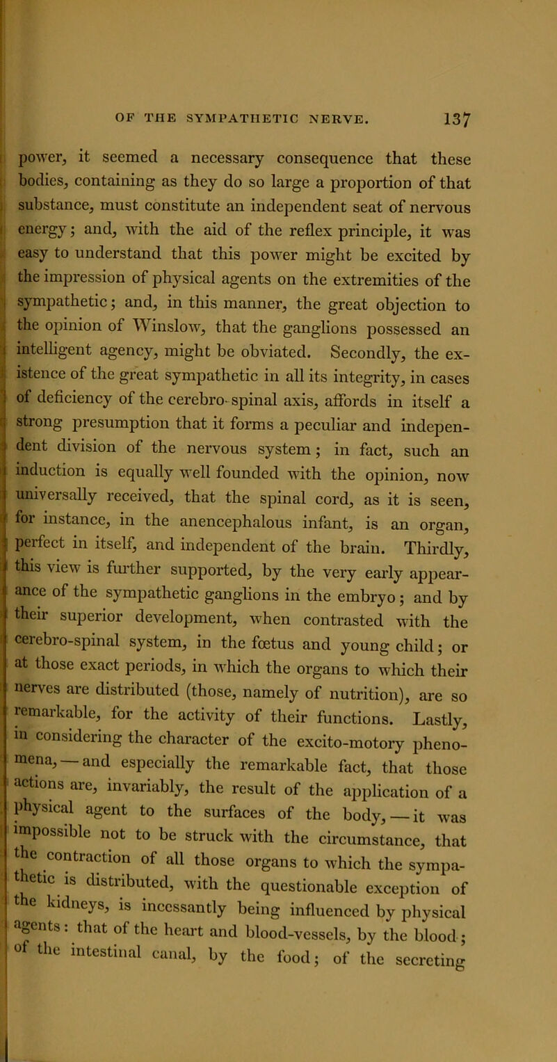 power, it seemed a necessary consequence that these bodies, containing as they do so large a proportion of that substance, must constitute an independent seat of nervous energy; and, with the aid of the reflex principle, it was easy to understand that this power might be excited by the impression of physical agents on the extremities of the i sympathetic; and, in this manner, the great objection to the opinion of Winslow, that the ganglions possessed an intelligent agency, might be obviated. Secondly, the ex- istence of the great sympathetic in all its integrity, in cases of deficiency of the cerebro- spinal axis, affords in itself a strong presumption that it forms a peculiar and indepen- dent division of the nervous system; in fact, such an induction is equally well founded with the opinion, now univci sally received, that the spinal cord, as it is seen, for instance, in the anencephalous infant, is an organ, i perfect in itself, and independent of the brain. Thirdly, this view is further supported, by the very early appear- ance of the sympathetic ganglions in the embryo; and by their superior development, when contrasted with the cerebro-spinal system, in the foetus and young child; or at those exact periods, in which the organs to which their nerves are distributed (those, namely of nutrition), are so remarkable, for the activity of their functions. Lastly, in considering the character of the excito-motory pheno- mena,—and especially the remarkable fact, that those actions are, invariably, the result of the application of a physical agent to the surfaces of the body, —it was impossible not to be struck with the circumstance, that the contraction of all those organs to which the sympa- thetic is distributed, with the questionable exception of the kidneys, is incessantly being influenced by physical agents, that of the heart and blood-vessels, by the blood; of the intestinal canal, by the food; of the secreting