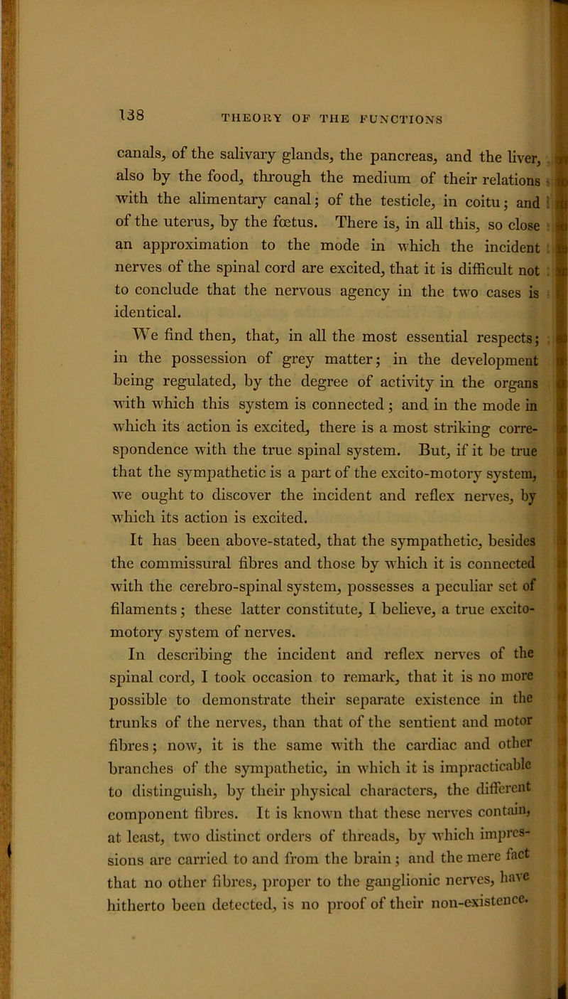 canals, of the salivary glands, the pancreas, and the liver, also by the food, through the medium of their relations with the alimentary canal; of the testicle, in coitu; and of the uterus, by the foetus. There is, in all this, so close an approximation to the mode in which the incident nerves of the spinal cord are excited, that it is difficult not to conclude that the nervous agency in the two cases is identical. We find then, that, in all the most essential respects; in the possession of grey matter; in the development being regulated, by the degree of activity in the organs with which this system is connected ; and in the mode in which its action is excited, there is a most striking corre- spondence with the true spinal system. But, if it be true that the sympathetic is a part of the excito-motory system, we ought to discover the incident and reflex nerves, by which its action is excited. It has been above-stated, that the sympathetic, besides the commissural fibres and those by which it is connected with the cerebro-spinal system, possesses a peculiar set of filaments; these latter constitute, I believe, a true excito- motory system of nerves. In describing the incident and reflex nerves of the spinal cord, I took occasion to remark, that it is no more possible to demonstrate their separate existence in the trunks of the nerves, than that of the sentient and motor fibres; now, it is the same with the cardiac and other branches of the sympathetic, in which it is impracticable to distinguish, by their physical characters, the different component fibres. It is known that these nerves contain, at least, two distinct orders of threads, by which impres- sions are carried to and from the brain; and the mere fact that no other fibres, proper to the ganglionic nerves, have hitherto been detected, is no proof of their non-existence.