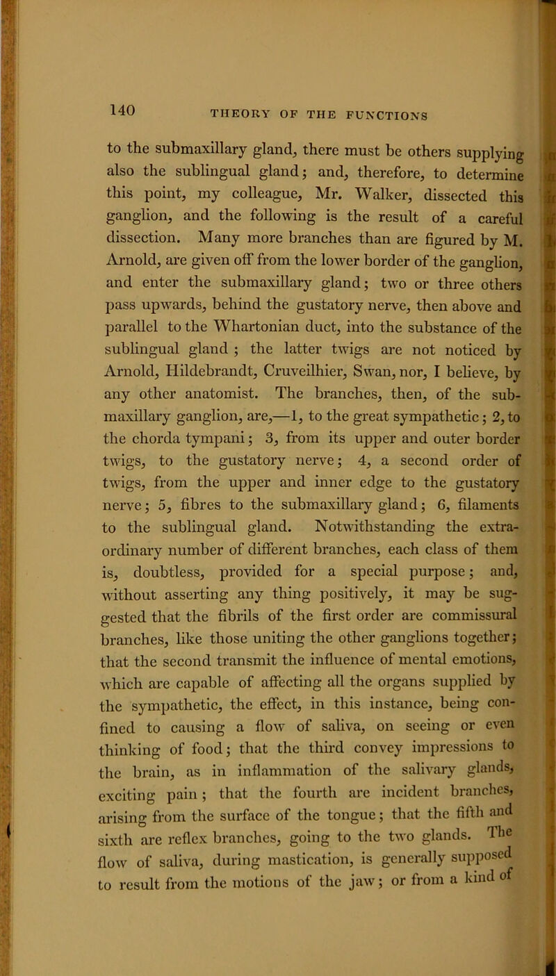 to the submaxillary gland, there must be others supplying also the sublingual gland; and, therefore, to determine this point, my colleague, Mr. Walker, dissected this ganglion, and the following is the result of a careful dissection. Many more branches than are figured by M. Arnold, are given off from the lower border of the ganglion, and enter the submaxillary gland; two or three others pass upwards, behind the gustatory nerve, then above and parallel to the Whartonian duct, into the substance of the sublingual gland ; the latter twigs are not noticed by Arnold, Ilildebrandt, Cruveilhier, Swan, nor, I believe, by any other anatomist. The branches, then, of the sub- maxillary ganglion, are,—1, to the great sympathetic; 2, to the chorda tympani; 3, from its upper and outer border twigs, to the gustatory nerve; 4, a second order of twigs, from the upper and inner edge to the gustatory nerve; 5, fibres to the submaxillary gland; 6, filaments to the sublingual gland. Notwithstanding the extra- ordinary number of different branches, each class of them is, doubtless, provided for a special purpose; and, without asserting any thing positively, it may be sug- gested that the fibrils of the first order are commissural branches, like those uniting the other ganglions together; that the second transmit the influence of mental emotions, which are capable of affecting all the organs supplied by the sympathetic, the effect, in this instance, being con- fined to causing a flow of saliva, on seeing or even thinking of food; that the third convey impressions to the brain, as in inflammation of the salivary glands, exciting pain; that the fourth are incident branches, arising from the surface of the tongue; that the fifth and sixth are reflex branches, going to the two glands. The flow of saliva, during mastication, is generally supposed to result from the motions of the jaw; or from a kind of .n n it u l a m bi >i | h 'i i