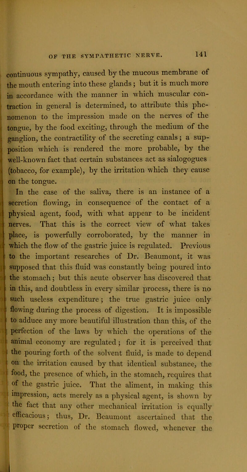 continuous sympathy, caused by the mucous membrane of the mouth entering into these glands; but it is much more in accordance with the manner in which muscular con- traction in general is determined, to attribute this phe- nomenon to the impression made on the nerves of the tongue, by the food exciting, through the medium of the ; ganglion, the contractility of the secreting canals; a sup- i position which is rendered the more probable, by the well-known fact that certain substances act as sialogogues (tobacco, for example), by the irritation which they cause on the tongue. In the case of the saliva, there is an instance of a secretion flowing, in consequence of the contact of a physical agent, food, with what appear to be incident nerves. That this is the correct view of what takes place, is powerfully corroborated, by the manner in which the flow of the gastric juice is regulated. Previous to the important researches of Dr. Beaumont, it wras i supposed that this fluid was constantly being poured into the stomach; but this acute observer has discovered that in this, and doubtless in every similar process, there is no such useless expenditure; the true gastric juice only flowing during the process of digestion. It is impossible to adduce any more beautiful illustration than this, of the perfection of the laws by which the operations of the animal economy are regulated; for it is perceived that the pouring forth of the solvent fluid, is made to depend on the irritation caused by that identical substance, the food, the presence of which, in the stomach, requires that of the gastric juice. That the aliment, in making this i impression, acts merely as a physical agent, is shown by 1 the fact that any other mechanical irritation is equally i efficacious; thus, Dr. Beaumont ascertained that the proper secretion of the stomach flowed, whenever the