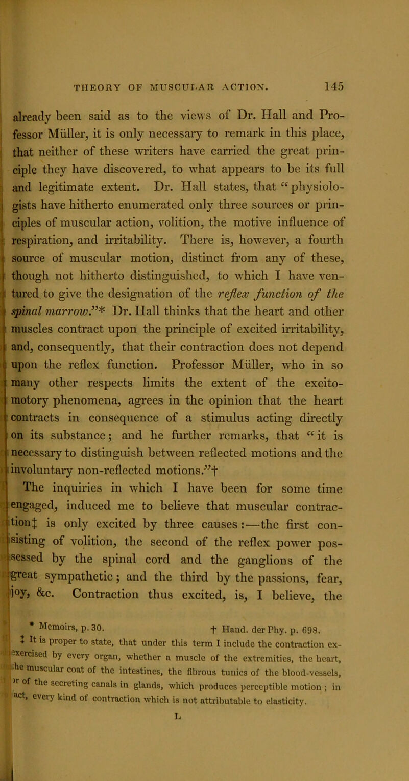 already been said as to the views of Dr. Hall and Pro- fessor Muller, it is only necessary to remark in this place, that neither of these writers have carried the great prin- ciple they have discovered, to what appears to be its full and legitimate extent. Dr. Hall states, that “ physiolo- gists have hitherto enumerated only three sources or prin- : ciples of muscular action, volition, the motive influence of respiration, and irritability. There is, however, a fourth source of muscular motion, distinct from any of these, though not hitherto distinguished, to which I have ven- tured to give the designation of the reflex function of the spinal marrow.”* Dr. Hall thinks that the heart and other muscles contract upon the principle of excited irritability, and, consequently, that their contraction does not depend upon the reflex function. Professor Muller, who in so many other respects limits the extent of the excito- motory phenomena, agrees in the opinion that the heart contracts in consequence of a stimulus acting directly on its substance; and he further remarks, that “ it is necessary to distinguish between reflected motions and the involuntary non-reflected motions.”f The inquiries in which I have been for some time engaged, induced me to believe that muscular contrac- tion J is only excited by three causes :—the first con- i listing of volition, the second of the reflex power pos- sessed by the spinal cord and the ganglions of the great sympathetic; and the third by the passions, fear, joy, &c. Contraction thus excited, is, I believe, the * Memoirs, p. 30. + Hand, der Phy. p. 698. + It is proper to state, that under this term I include the contraction ex- B-xerciscd by every organ, whether a muscle of the extremities, the heart, Ipie muscular coat of the intestines, the fibrous tunics of the blood-vessels, j ^of the secreting canals in glands, which produces perceptible motion ; in j act, every kind of contraction which is not attributable to elasticity. L