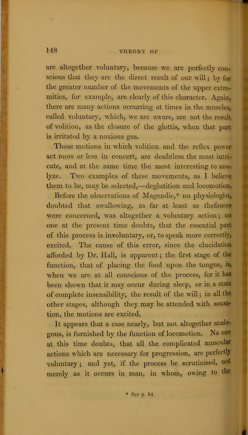 are altogether voluntary, because we are perfectly con- scious that they are the direct result of our will; by far the greater number of the movements of the upper extre- mities, for example, are clearly of this character. Again, there are many actions occurring at times in the muscles, called voluntary, which, we are aware, are not the result of volition, as the closure of the glottis, when that part is irritated by a noxious gas. Those motions in which volition and the reflex power act more or less in concert, are doubtless the most intri- cate, and at the same time the most interesting to ana- lyze. Two examples of these movements, as I believe them to be, may be selected,—deglutition and locomotion. Before the observations of Magendie,* no physiologist, doubted that swallowing, as far at least as thefauces were concerned, was altogether a voluntary action; no one at the present time doubts, that the essential part of this process is involuntary, or, to speak more correctly, excited. The cause of this error, since the elucidation afforded by Dr. Hall, is apparent; the first stage of the function, that of placing the food upon the tongue, is, when we are at all conscious of the process, for it has been shown that it may occur during sleep, or in a state of complete insensibility, the result of the will; in all the other stages, although they may be attended with sensa- tion, the motions are excited. It appears that a case nearly, but not altogether analo- gous, is furnished by the function of locomotion. No one at this time doubts, that all the complicated muscular actions which are necessary for progression, are perfectly voluntary; and yet, if the process be scrutinised, uot merely as it occurs in man, in whom, owing to the * See p. 84.