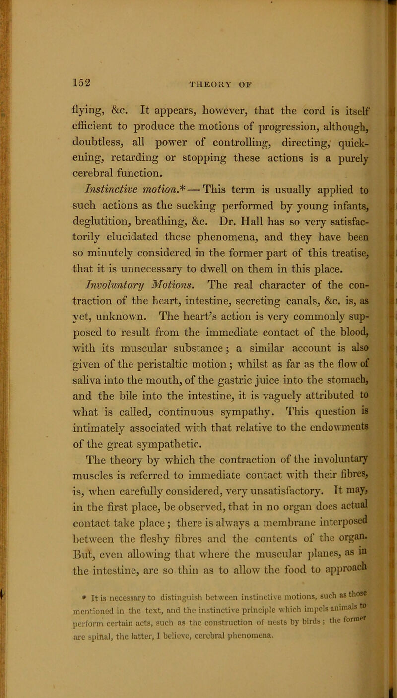 flying, &c. It appears, however, that the cord is itself efficient to produce the motions of progression, although, doubtless, all power of controlling, directing, quick- ening, retarding or stopping these actions is a purely cerebral function. Instinctive motion.*— This term is usually applied to such actions as the sucking performed by young infants, deglutition, breathing, &c. Dr. Hall has so very satisfac- torily elucidated these phenomena, and they have been so minutely considered in the former part of this treatise, that it is unnecessary to dwell on them in this place. Involuntary Motions. The real character of the con- traction of the heart, intestine, secreting canals, &c. is, as yet, unknown. The heart’s action is very commonly sup- posed to result from the immediate contact of the blood, with its muscular substance; a similar account is also given of the peristaltic motion; whilst as far as the flow of saliva into the mouth, of the gastric juice into the stomach, and the bile into the intestine, it is vaguely attributed to what is called, continuous sympathy. This question is intimately associated with that relative to the endowments of the great sympathetic. The theory by which the contraction of the involuntary muscles is referred to immediate contact with their fibres, is, when carefully considered, very unsatisfactory. It may, in the first place, be observed, that in no organ does actual contact take place ; there is always a membrane interposed between the fleshy fibres and the contents of the organ. But, even allowing that where the muscular planes, as in the intestine, are so thin as to allow the food to approach * It is necessary to distinguish between instinctive motions, such as those mentioned in the text, and the instinctive principle which impels animals perform certain acts, such ns the construction of nests by birds ; the form are spinal, the latter, I believe, cerebral phenomena.