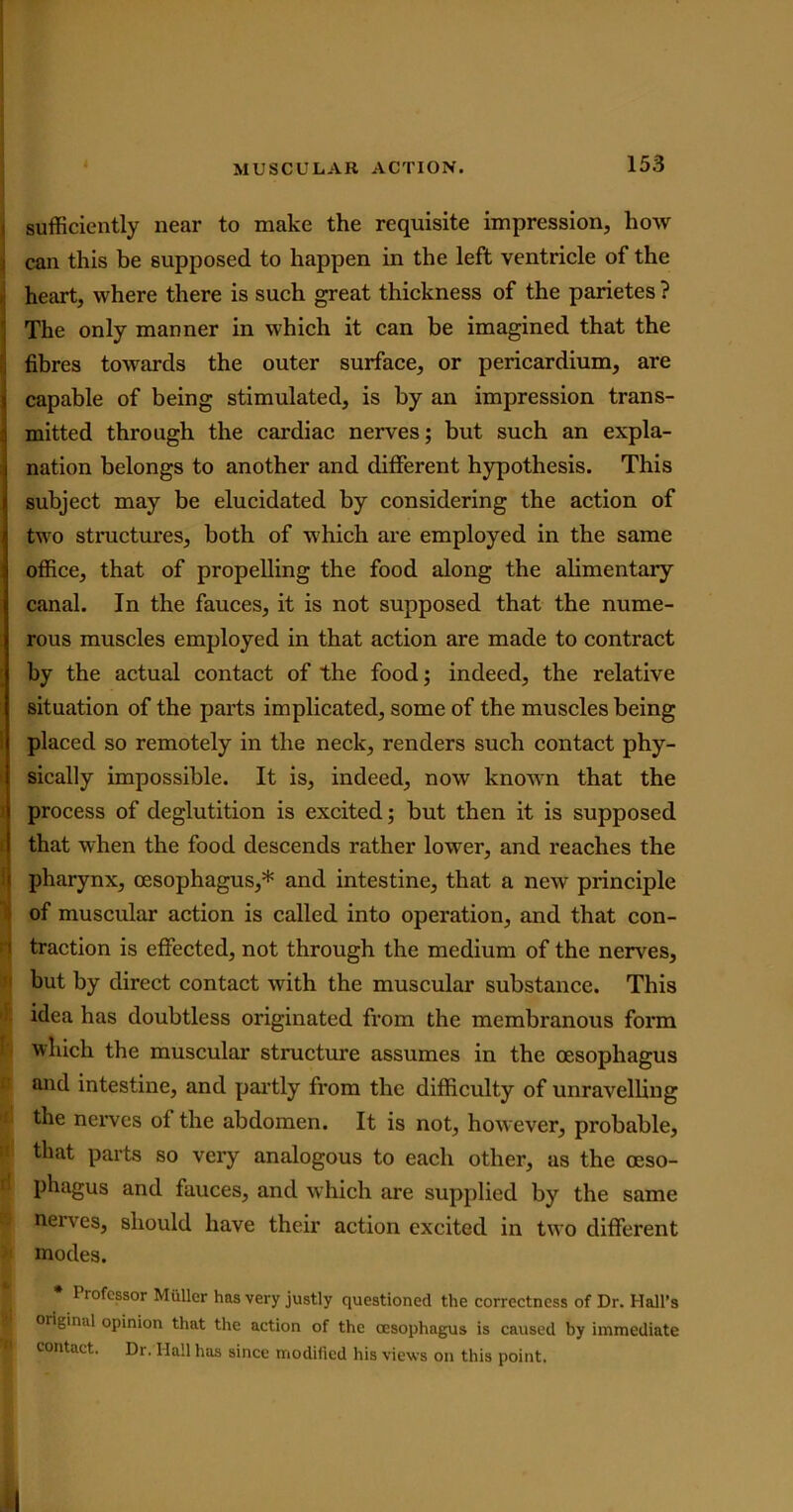 sufficiently near to make the requisite impression, how can this be supposed to happen in the left ventricle of the I heart, where there is such great thickness of the parietes ? The only manner in which it can be imagined that the fibres towards the outer surface, or pericardium, are capable of being stimulated, is by an impression trans- mitted through the cardiac nerves; but such an expla- nation belongs to another and different hypothesis. This subject may be elucidated by considering the action of two structures, both of which are employed in the same office, that of propelling the food along the alimentary canal. In the fauces, it is not supposed that the nume- rous muscles employed in that action are made to contract by the actual contact of the food; indeed, the relative situation of the parts implicated, some of the muscles being placed so remotely in the neck, renders such contact phy- sically impossible. It is, indeed, now known that the process of deglutition is excited; but then it is supposed that when the food descends rather lower, and reaches the pharynx, oesophagus,* and intestine, that a new principle of muscular action is called into operation, and that con- i traction is effected, not through the medium of the nerves, but by direct contact with the muscular substance. This idea has doubtless originated from the membranous form which the muscular structure assumes in the oesophagus and intestine, and partly from the difficulty of unravelling the nerves of the abdomen. It is not, however, probable, that parts so very analogous to each other, as the oeso- phagus and fauces, and which are supplied by the same nerves, should have their action excited in two different modes. Piofcssor Muller has very justly questioned the correctness of Dr. Hall’s original opinion that the action of the oesophagus is caused by immediate contact. Dr. Hall has since modified his views on this point. I